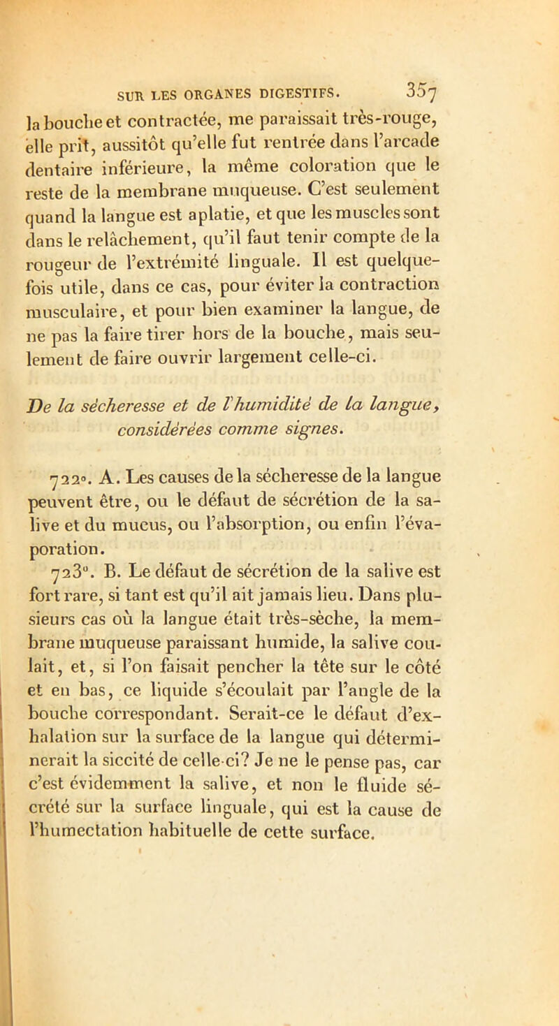 la bouche et contractée, me paraissait très-rouge, elle prit, aussitôt qu’elle fut rentrée dans l’arcade dentaire inférieure, la même coloration que le reste de la membrane muqueuse. C’est seulement quand la langue est aplatie, et que les muscles sont dans le relâchement, qu’il faut tenir compte de la rougeur de l’extrémité linguale. Il est quelque- fois utile, dans ce cas, pour éviter la contraction musculaire, et pour bien examiner la langue, de ne pas la faire tirer hors de la bouche, mais seu- lement de faire ouvrir largement celle-ci. De la sécheresse et de Vhumidité de La langue, considérées comme signes. 722°. A. Les causes de la sécheresse de la langue peuvent être, ou le défaut de sécrétion de la sa- live et du mucus, ou l’absorption, ou enfin l’éva- poration. 723°. B. Le défaut de sécrétion de la salive est fort rare, si tant est qu’il ait jamais lieu. Dans plu- sieurs cas où la langue était très-sèche, la mem- brane muqueuse paraissant humide, la salive cou- lait, et, si l’on faisait pencher la tête sur le côté et en bas, ce liquide s’écoulait par l’angle de la bouche correspondant. Serait-ce le défaut d’ex- halation sur la surface de la langue qui détermi- nerait la siccité de celle-ci? Je ne le pense pas, car c’est évidemment la salive, et non le fluide sé- crété sur la surface linguale, qui est la cause de l’humectation habituelle de cette surface.