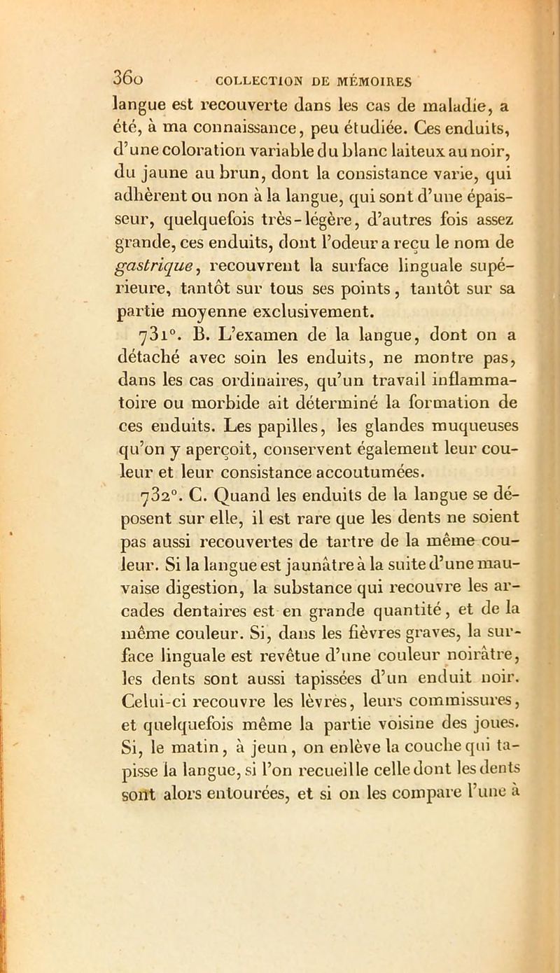 langue est recouverte dans les cas de maladie, a cté, à ma connaissance, peu étudiée. Ces enduits, d’une coloration variable du blanc laiteux au noir, du jaune au brun, dont la consistance varie, qui adhèrent ou non à la langue, qui sont d’une épais- seur, quelquefois très-légère, d’autres fois assez grande, ces enduits, dont l’odeur a reçu le nom de gastrique, recouvrent la surface linguale supé- rieure, tantôt sur tous ses points, tantôt sur sa partie moyenne exclusivement. 73i°. B. L’examen de la langue, dont on a détaché avec soin les enduits, ne montre pas, dans les cas ordinaires, qu’un travail inflamma- toire ou morbide ait déterminé la formation de ces enduits. Les papilles, les glandes muqueuses qu’on y aperçoit, conservent également leur cou- leur et leur consistance accoutumées. 782°. C. Quand les enduits de la langue se dé- posent sur elle, il est rare que les dents ne soient pas aussi recouvertes de tartre de la même cou- leur. Si la langue est jaunâtre à la suite d’une mau- vaise digestion, la substance qui recouvre les ar- cades dentaires est en grande quantité, et de la même couleur. Si, dans les fièvres graves, la sur- face linguale est revêtue d’une couleur noirâtre, les dents sont aussi tapissées d’un enduit noir. Celui-ci recouvre les lèvres, leurs commissures, et quelquefois même la partie voisine des joues. Si, le matin, â jeun, on enlève la couche qui ta- pisse la langue, si l’on recueille celle dont les dents sont alors entourées, et si on les compare l’une à