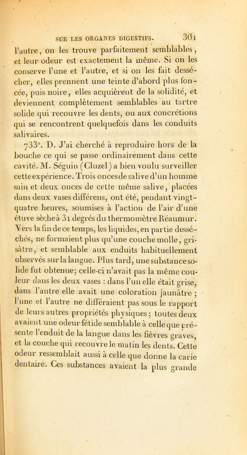 « l’autre, on les trouve parfaitement semblables, et leur odeur est exactement la même. Si on les conserve l’une et l’autre, et si on les fait dessé- cher, elles prennent une teinte d’abord plus fon- cée, puis noire, elles acquièrent de la solidité, et deviennent complètement semblables au tartre solide qui recouvre les dents, ou aux concrétions qui se rencontrent quelquefois dans les conduits salivaires. 733°. D. J’ai cherché à reproduire hors de la bouche ce qui se passe ordinairement dans cette cavité. M. Séguin (Cluzel) a bien voulu surveiller cetteexpérience. Trois oncesde salive d’un homme sain et deux onces de cette même salive, placées dans deux vases différens, ont été, pendant vingt- quatre heures, soumises à l’action de l’air d’une étuve sèche à 3i degrés du thermomètre Réaumur. Vers la fin de ce temps, les liquides, en partie dessé- chés, ne formaient plus qu’une couche molle, gri- sâtre, et semblable aux enduits habituellement observés sur la langue. Plus tard, une substance so- lide fut obtenue; celle-ci n’avait pas la même cou- leur dans les deux vases : dans l’un elle était grise, dans l’autre elle avait une coloration jaunâtre ; l’une et l’autre ne différaient pas sous le rapport de leurs autres propriétés physiques; toutes deux avaient une odeur fétide semblable à celle que pré- sente l’enduit de la langue dans les fièvres graves, et la couche qui recouvre le malin les dents. Cette odeiu îessemblait aussi à celle que donne la carie dentaire. Ces substances avaient la plus grande