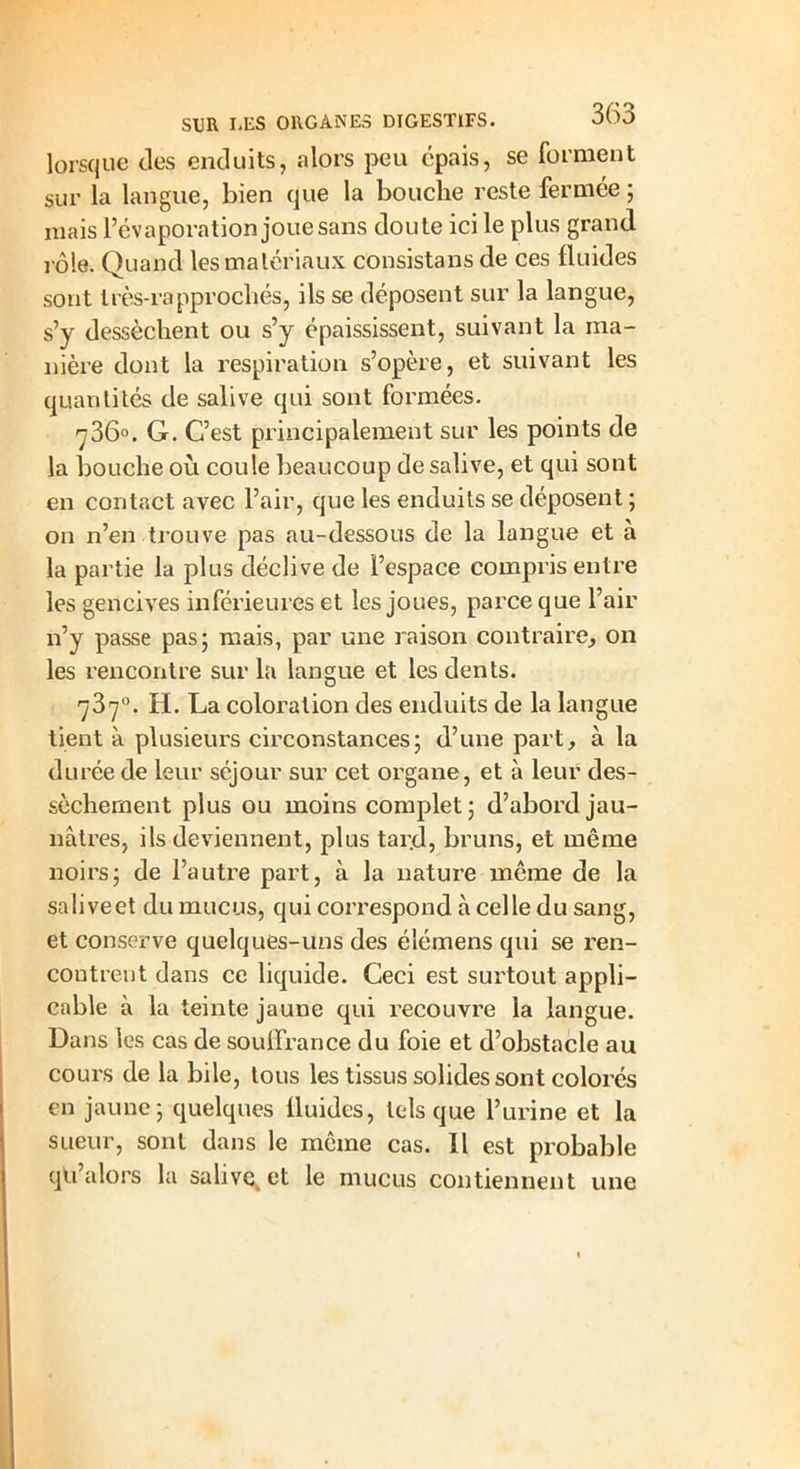 lorsque des enduits, alors peu épais, se forment sur la langue, bien que la bouche reste fermée ; mais l’évaporation joue sans doute ici le plus grand rôle. Quand les matériaux consistans de ces fluides sont très-rapprocliés, ils se déposent sur la langue, s’y dessèchent ou s’y épaississent, suivant la ma- nière dont la respiration s’opère, et suivant les quantités de salive qui sont formées. -ÿ36°. G. C’est principalement sur les points de la bouche où coule beaucoup de salive, et qui sont en contact avec l’air, que les enduits se déposent ; on n’en trouve pas au-dessous de la langue et à la partie la plus déclive de l’espace compris entre les gencives inférieures et les joues, parce que l’air n’y passe pas; mais, par une raison contraire, on les rencontre sur la langue et les dents. 737°. H. La coloration des enduits de la langue tient à plusieurs circonstances; d’une part, à la durée de leur séjour sur cet organe, et à leur des- sèchement plus ou moins complet; d’abord jau- nâtres, ils deviennent, plus tard, bruns, et même noirs; de l’autre part, à la nature même de la saliveet du mucus, qui correspond à celle du sang, et conserve quelques-uns des é'iémens qui se ren- contrent dans ce liquide. Ceci est surtout appli- cable à la teinte jaune qui recouvre la langue. Dans les cas de souffrance du foie et d’obstacle au cours de la bile, tous les tissus solides sont colorés en jaune; quelques fluides, tels que l’urine et la sueur, sont dans le même cas. Il est probable qti’alors la salive, et le mucus contiennent une