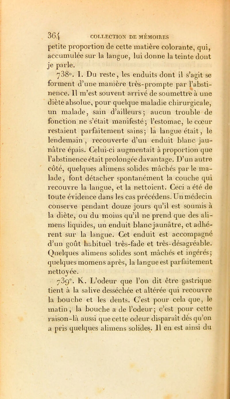 petite proportion de cette matière colorante, qui, accumulée sur la langue, lui donne la teinte dont je parle. 738°. I. Du reste, les enduits dont il s’agit se forment d’une manière très-prompte par l’absti- nence. Il m’est souvent arrivé de soumettre à une diète absolue, pour quelque maladie chirurgicale, un malade, sain d’ailleurs; aucun trouble de fonctionne s’était manifesté; l’estomac, le coeur restaient parfaitement sains; la langue était, le lendemain , recouverte d’un enduit blanc jau- nâtre épais. Celui-ci augmentait à proportion que l’abstinence était prolongée davantage. D’un autre côté, quelques alimens solides mâchés par le ma- lade, font détacher spontanément la couche qui recouvre la langue, et la nettoient. Ceci a été de toute évidence dans les cas précédens. Un médecin conserve pendant douze jours qu’il est soumis à la diète, ou du moins qu’il ne prend que des ali- mens liquides, un enduit blanc jaunâtre, et adhé- rent sur la langue. Cet enduit est accompagné d’un goût habituel très-fade et très-désagréable. Quelques alimens solides sont mâchés et ingérés; quelques momens après, la langue est parfaitement nettoyée. 739. K. L’odeur que l’on dit être gastrique tient à la salive desséchée et altérée qui recouvre la bouche et les dents. C’est pour cela que, le matin, la bouche a de l’odeur; c’est pour cette raison-là aussi que cette odeur disparaît dès qu’on a pris quelques alimens solides. 11 en est ainsi du
