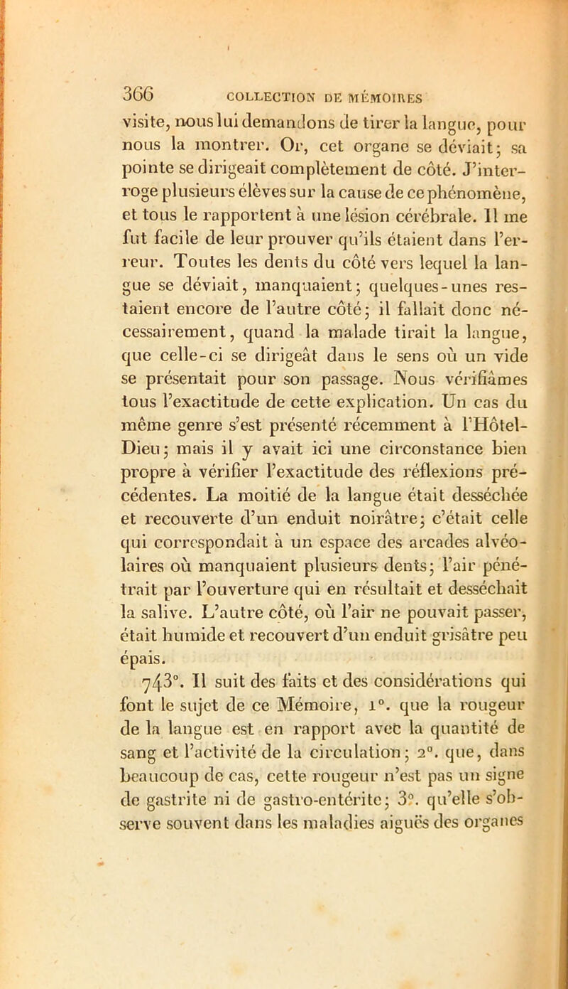visite, nous lui demandons de tirer la langue, pour nous la montrer. Or, cet organe se déviait ; sa pointe se dirigeait complètement de côté. J’inter- roge plusieurs élèves sur la cause de ce phénomène, et tous le rapportent à une lésion cérébrale. 11 me fut facile de leur prouver qu’ils étaient dans l’er- reur. Toutes les dents du côté vers lequel la lan- gue se déviait, manquaient; quelques-unes res- taient encore de l’autre côté; il fallait donc né- cessairement, quand la malade tirait la langue, que celle-ci se dirigeât dans le sens où un vide se présentait pour son passage. Nous vérifiâmes tous l’exactitude de cette explication. Un cas du même genre s’est présenté récemment à l’Hôtel- Dieu; mais il y avait ici une circonstance bien propre à vérifier l’exactitude des réflexions pré- cédentes. La moitié de la langue était desséchée et recouverte d’un enduit noirâtre; c’était celle qui correspondait à un espace des arcades alvéo- laires où manquaient plusieurs dents; l’air péné- trait par l’ouverture qui en résultait et desséchait la salive. L’autre côté, où l’air ne pouvait passer, était humide et recouvert d’un enduit grisâtre peu épais. 7430. Il suit des faits et des considérations qui font le sujet de ce Mémoire, i°. que la rougeur de la langue est en rapport avec la quantité de sang et l’activité de la circulation; 20. que, dans beaucoup de cas, cette rougeur n’est pas un signe de gastrite ni de gastro-entérite; 3?. qu’elle s’ob- serve souvent dans les maladies aiguës des organes