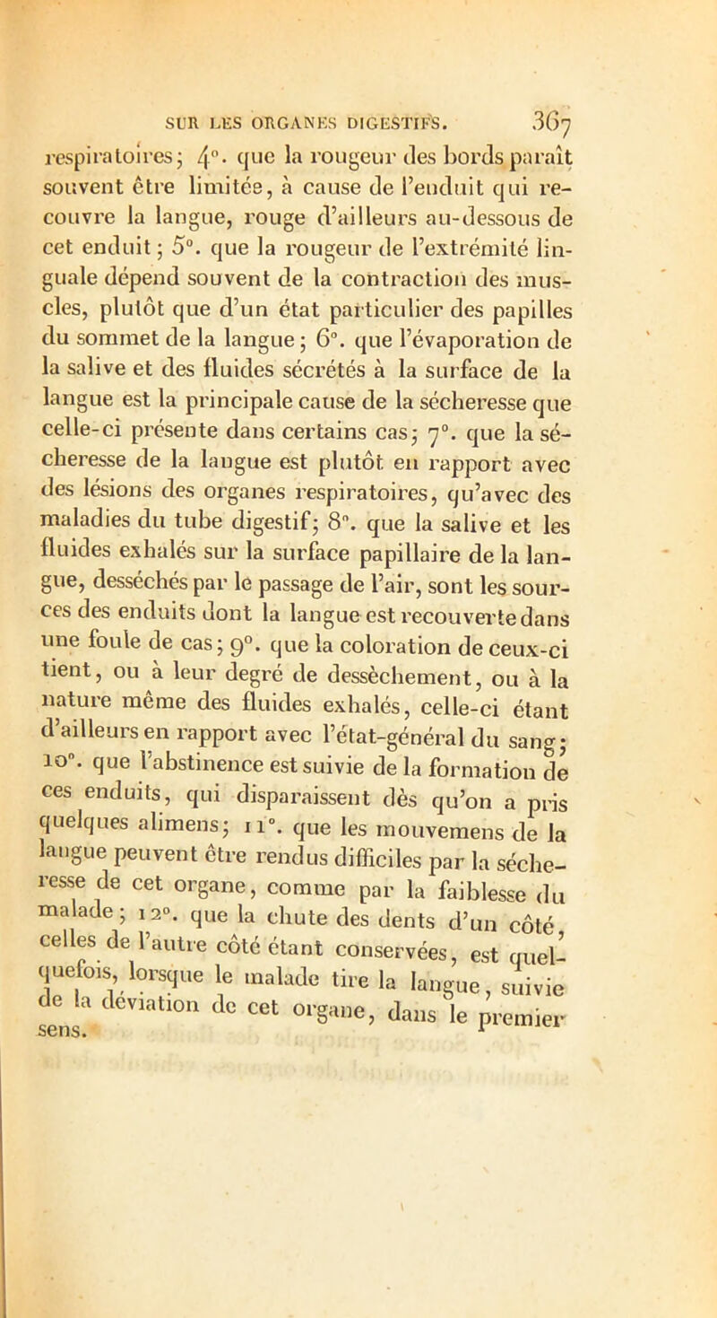 respiratoires ; que la rougeur des bords paraît souvent être limitée, à cause de l’enduit qui re- couvre la langue, rouge d’ailleurs au-dessous de cet enduit ; 5°. que la rougeur de l’extrémité lin- guale dépend souvent de la contraction des mus- cles, plutôt que d’un état particulier des papilles du sommet de la langue ; 6°. que l’évaporation de la salive et des fluides sécrétés à la surface de la langue est la principale cause de la sécheresse que celle-ci présente dans certains cas; 7°. que la sé- cheresse de la langue est plutôt en rapport avec des lésions des organes respiratoires, qu’avec des maladies du tube digestif; 8°. que la salive et les fluides exhalés sur la surface papillaire de la lan- gue, desséchés par le passage de l’air, sont les sour- ces des enduits dont la langue est recouverte dans une foule de cas; 90. que la coloration de ceux-ci tient, ou à leur degré de dessèchement, ou à la nature meme des fluides exhalés, celle-ci étant d’ailleurs en rapport avec l’état-général du sang; io°. que l’abstinence est suivie de la formation de ces enduits, qui disparaissent dès qu’on a pris quelques alimens; 110. que les mouvemens de la langue peuvent être rendus difficiles par la séche- resse de cet organe, comme par la faiblesse du malade; 12». que la chute des dents d’un côté cefles de l’autre côté étant conservées, est quel- quefois, lorsque le malade lire la langue, suivie de la déviation de cet organe, dans le premier sens.
