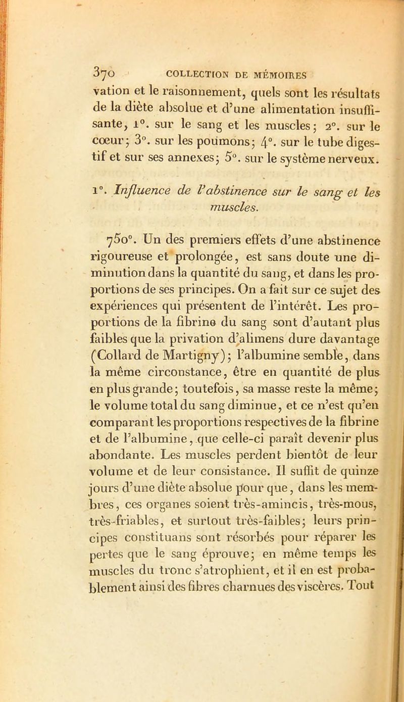 vation et le raisonnement, quels sont les résultats de la diète absolue et d’une alimentation insuffi- sante, i°. sur le sang et les muscles; 20. sur le cœur; 3°. sur les poumons; 4°. sur le tube diges- tif et sur ses annexes; 5°. sur le système nerveux. i°. Influence de Vabstinence sur le sang et les muscles. 75o°. Un des premiers effets d’une abstinence rigoureuse et prolongée, est sans doute une di- minution dans la quantité du sang, et dans les pro- portions de ses principes. On a fait sur ce sujet des expériences qui présentent de l’intérêt. Les pro- portions de la fibrine du sang sont d’autant plus faibles que la privation d’alimens dure davantage (Collard de Martigny); l’albumine semble, dans la même circonstance, être en quantité de plus en plus grande ; toutefois, sa masse reste la même; le volume total du sang diminue, et ce n’est qu’en comparant les proportions respectives de la fibrine et de l’albumine, que celle-ci paraît devenir plus abondante. Les muscles perdent bientôt de leur volume et de leur consistance. Il suffit de quinze jours cl’une diète absolue pour que, dans les mem- bres, ces organes soient très-amincis, très-mous, très-friables, et surtout très-faibles; leurs prin- cipes constituans sont résorbés pour réparer les pertes que le sang éprouve; en même temps les muscles du tronc s’atrophient, et il en est proba- blement ainsi des fibres charnues des viscères. Tout