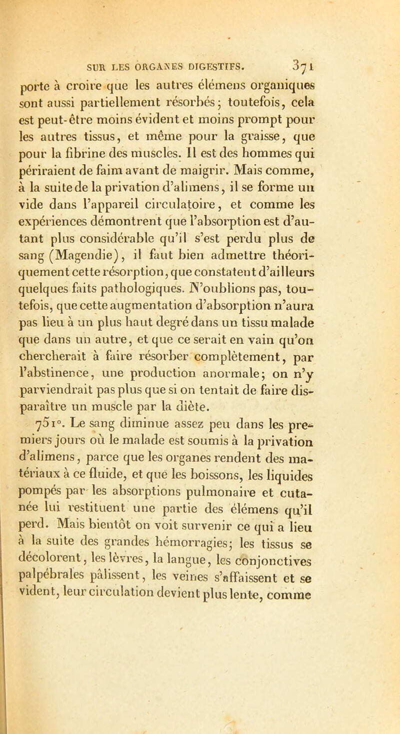 porte à croire que les autres élémens organiques sont aussi partiellement résorbés5 toutefois, cela est peut-être moins évident et moins prompt pour les autres tissus, et même pour la graisse, que pour la fibrine des muscles. Il est des hommes qui périraient de faim avant de maigrir. Mais comme, à la suite de la privation d’alimens, il se forme un vide dans l’appareil circulatoire, et comme les expériences démontrent que l’absorption est d’au- tant plus considérable qu’il s’est perdu plus de sang (Magendie), il faut bien admettre théori- quement cette résorption, que constatent d’ailleurs quelques faits pathologiques. N’oublions pas, tou- tefois, que cette augmentation d’absorption n’aura pas lieu à un plus haut degré dans un tissu malade que dans un autre, et que ce serait en vain qu’on chercherait à faire résorber complètement, par l’abstinence, une production anormale; on n’y parviendrait pas plus que si on tentait de faire dis- paraître un muscle par la diète. 751°. Le sang diminue assez peu dans les pre- miers jours où le malade est soumis à la privation d’alimens, parce que les organes rendent des ma- tériaux à ce fluide, et que les boissons, les liquides pompés par les absorptions pulmonaire et cuta- née lui restituent une partie des élémens qu’il perd. Mais bientôt on voit survenir ce qui a lieu à la suite des grandes hémorragies; les tissus se décolorent, les lèvres, la langue, les conjonctives palpébrales palissent, les veines s’affaissent et se vident, leur circulation devient plus lente, comme