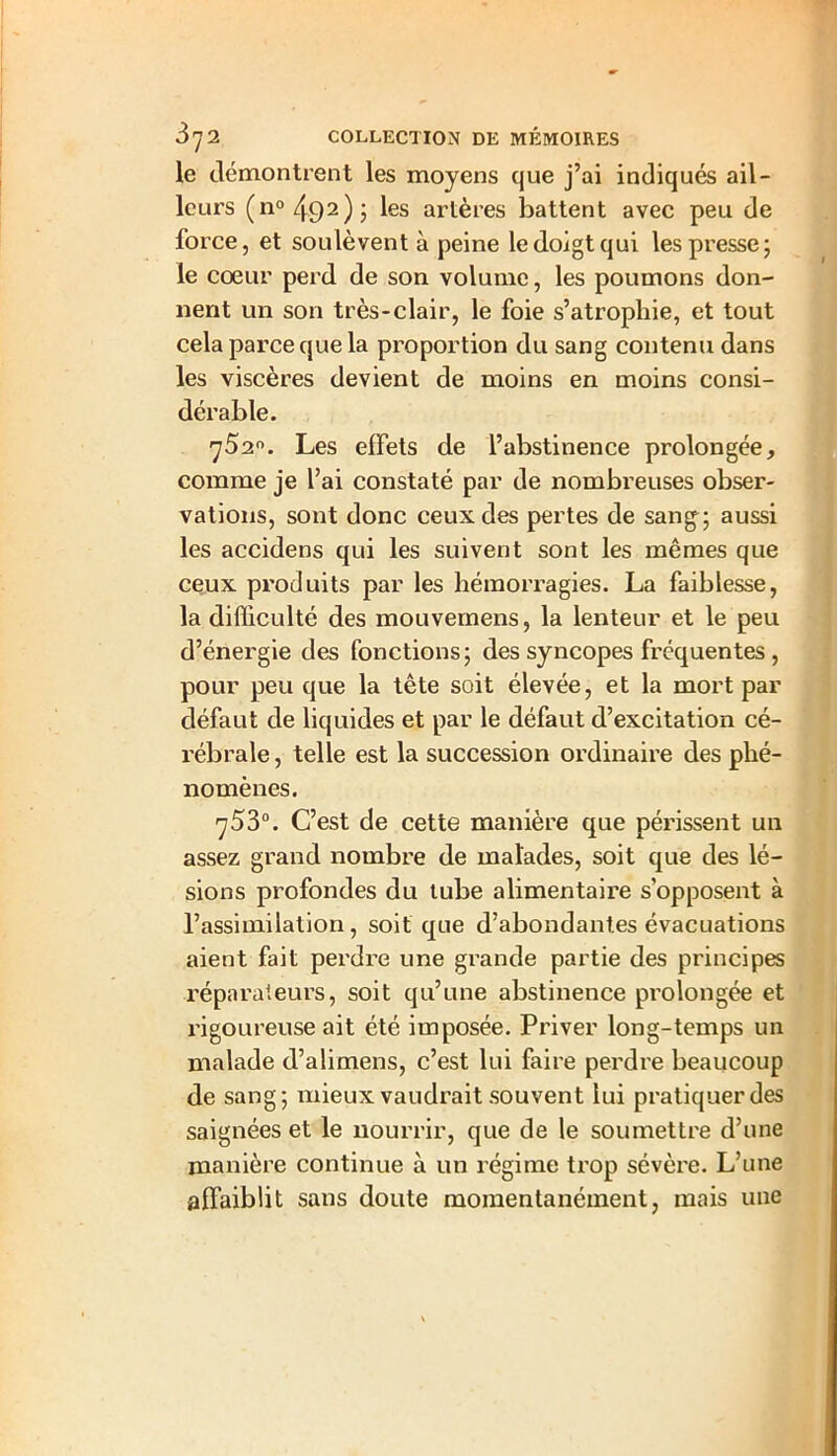 le démontrent les moyens que j’ai indiqués ail- leurs (n°492)j les artères battent avec peu de force, et soulèvent à peine le doigt qui les presse; le coeur perd de son volume, les poumons don- nent un son très-clair, le foie s’atrophie, et tout cela parce que la proportion du sang contenu dans les viscères devient de moins en moins consi- dérable. ^52°. Les effets de l’abstinence prolongée, comme je l’ai constaté par de nombreuses obser- vations, sont donc ceux des pertes de sang; aussi les accidens qui les suivent sont les mêmes que ceux produits par les hémorragies. La faiblesse, la difficulté des mouvemens, la lenteur et le peu d’énergie des fonctions; des syncopes fréquentes , pour peu que la tête soit élevée, et la mort par défaut de liquides et par le défaut d’excitation cé- rébrale , telle est la succession ordinaire des phé- nomènes. ^53°. C’est de cette manière que périssent un assez grand nombre de malades, soit que des lé- sions profondes du tube alimentaire s’opposent à l’assimilation, soit que d’abondantes évacuations aient fait perdre une grande partie des principes réparateurs, soit qu’une abstinence prolongée et rigoureuse ait été imposée. Priver long-temps un malade d’alimens, c’est lui faire perdre beaucoup de sang; mieux vaudrait souvent lui pratiquer des saignées et le nourrir, que de le soumettre d’une manière continue à un régime trop sévère. L’une affaiblit sans doute momentanément, mais une
