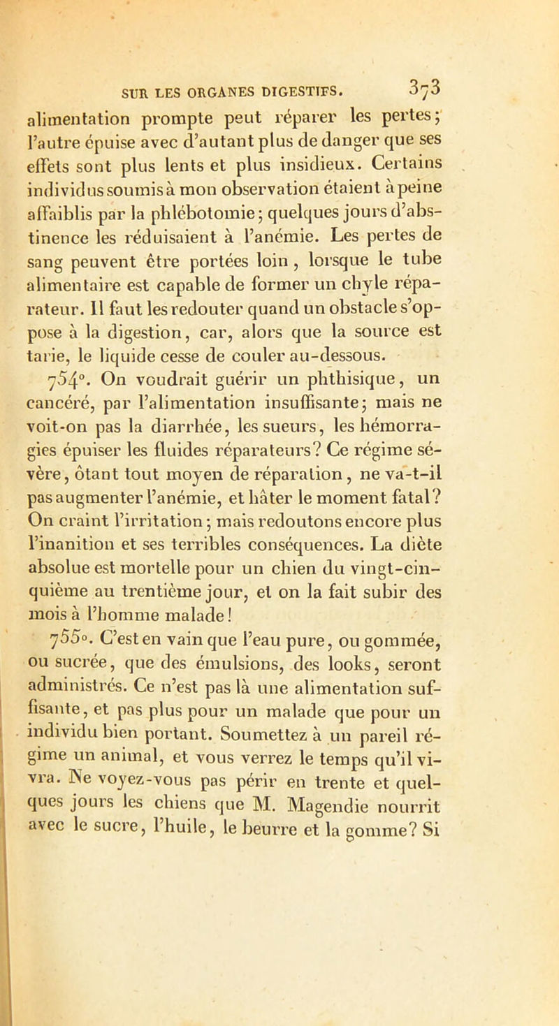 alimentation prompte peut réparer les pertes; l’autre épuise avec d’autant plus de danger que ses effets sont plus lents et plus insidieux. Certains individus soumis à mon observation étaient àpeine affaiblis par la phlébotomie; quelques jours d’abs- tinence les réduisaient à l’anémie. Les pertes de sang peuvent être portées loin , lorsque le tube alimentaire est capable de former un chyle répa- rateur. 11 faut les redouter quand un obstacle s’op- pose à la digestion, car, alors que la source est tarie, le liquide cesse de couler au-dessous. 754°. On voudrait guérir un phthisique, un cancéré, par l’alimentation insuffisante; mais ne voit-on pas la diarrhée, les sueurs, les hémorra- gies épuiser les fluides réparateurs? Ce régime sé- vère, ôtant tout moyen de réparation , ne va-t-il pas augmenter l’anémie, et hâter le moment fatal? On craint l’irritation ; mais redoutons encore plus l’inanition et ses terribles conséquences. La diète absolue est mortelle pour un chien du vingt-cin- quième au trentième jour, et on la fait subir des mois à l’homme malade ! 755°. C’est en vain que l’eau pure, ou gommée, ou sucrée, que des émulsions, des looks, seront administrés. Ce n’est pas là une alimentation suf- fisante, et pas plus pour un malade que pour un individu bien portant. Soumettez à un pareil ré- gime un animal, et vous verrez le temps qu’il vi- vra. Ne voyez-vous pas périr en trente et quel- ques jours les chiens que M. Magendie nourrit avec le sucre, 1 huile, le beurre et la gomme? Si