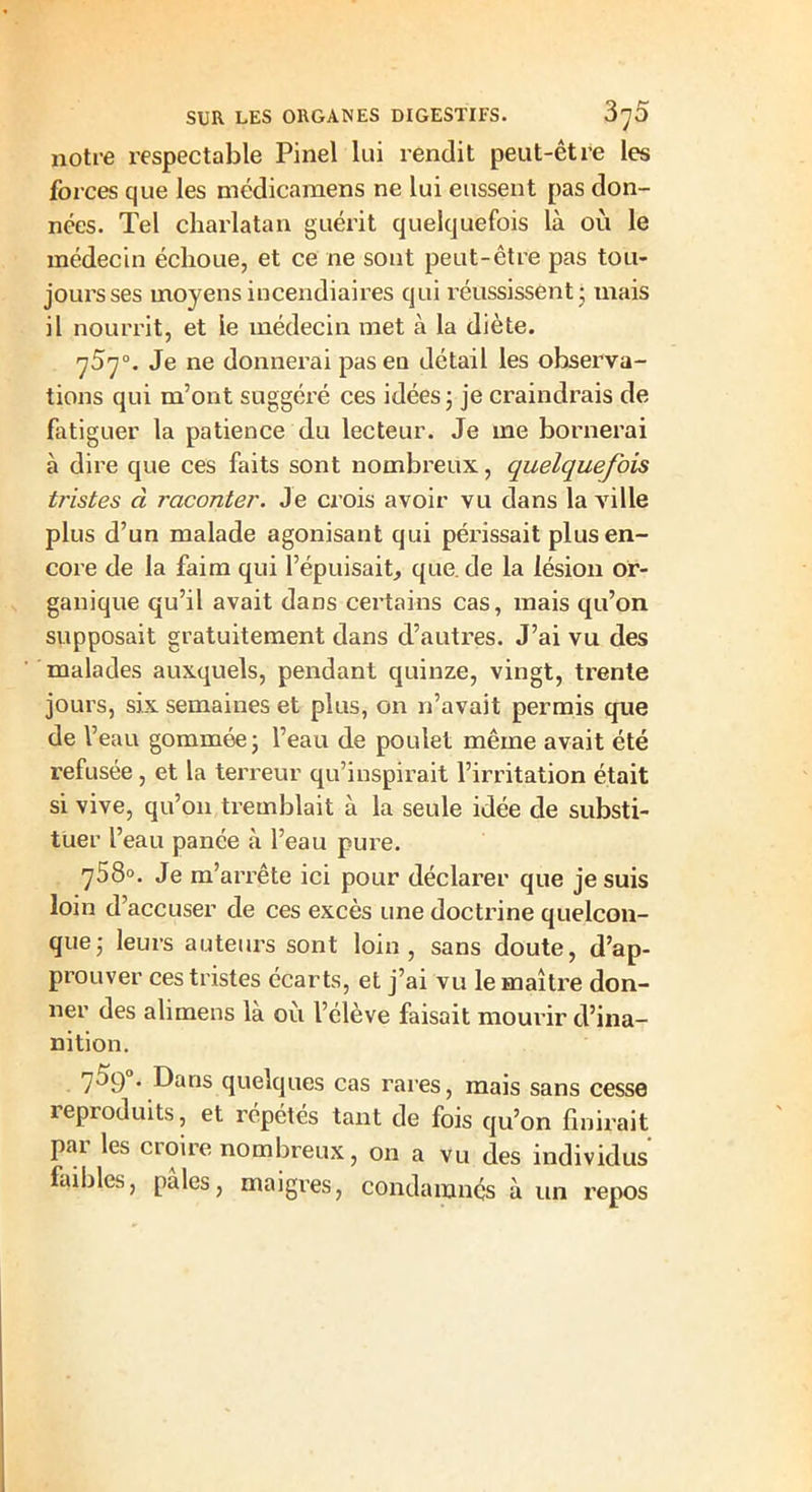 notre respectable Pinel lui rendit peut-être les forces que les médicamens ne lui eussent pas don- nées. Tel charlatan guérit quelquefois là où le médecin échoue, et ce ne sont peut-être pas tou- jours ses moyens incendiaires qui réussissent ; mais il nourrit, et le médecin met à la diète. y5y°. Je ne donnerai pas en détail les observa- tions qui m’ont suggéré ces idées ; je craindrais de fatiguer la patience du lecteur. Je me bornerai à dire que ces faits sont nombreux, quelquefois tristes à raconter. Je crois avoir vu dans la ville plus d’un malade agonisant qui périssait plus en- core de la faim qui l’épuisait, que. de la lésion or- ganique qu’il avait dans certains cas, mais qu’on supposait gratuitement dans d’autres. J’ai vu des malades auxquels, pendant quinze, vingt, trente jours, six semaines et plus, on n’avait permis que de l’eau gommée; l’eau de poulet même avait été refusée, et la terreur qu’inspirait l’irritation était si vive, qu’on tremblait à la seule idée de substi- tuer l’eau panée à l’eau pure. 758». Je m’arrête ici pour déclarer que je suis loin d’accuser de ces excès une doctrine quelcon- que; leurs auteurs sont loin, sans doute, d’ap- prouver ces tristes écarts, et j’ai vu le maître don- ner des ali mens là où l’élève faisait mourir d’ina- nition. 709 . Dans quelques cas rares, mais sans cesse leproduits, et répétés tant de fois qu’on finirait par les croire nombreux, on a vu des individus faibles, pâles, maigres, condamnés à un repos
