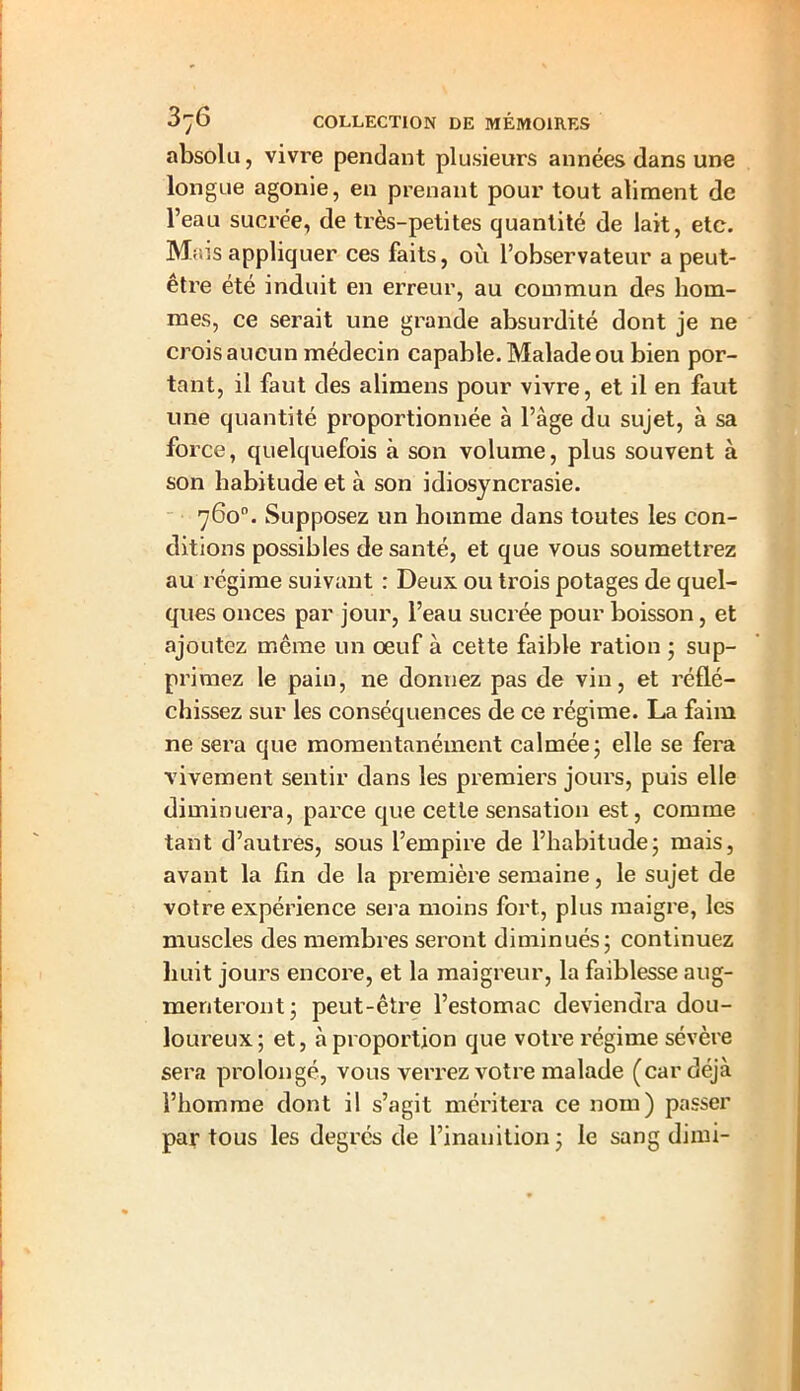 absolu, vivre pendant plusieurs années dans une longue agonie, en prenant pour tout aliment de l’eau sucrée, de très-petites quantité de lait, etc. Mais appliquer ces faits, où l’observateur a peut- être été induit en erreur, au commun des hom- mes, ce serait une grande absurdité dont je ne crois aucun médecin capable. Malade ou bien por- tant, il faut des alimens pour vivre, et il en faut une quantité proportionnée à l’âge du sujet, à sa force, quelquefois à son volume, plus souvent à son habitude et à son idiosyncrasie. 760°. Supposez un homme dans toutes les con- ditions possibles de santé, et que vous soumettrez au régime suivant : Deux ou trois potages de quel- ques onces par jour, l’eau sucrée pour boisson, et ajoutez même un oeuf à cette faible ration ; sup- primez le pain, ne dormez pas de vin, et réflé- chissez sur les conséquences de ce régime. La faim ne sera que momentanément calmée; elle se fera vivement sentir dans les premiers jours, puis elle diminuera, parce que cette sensation est, comme tant d’autres, sous l’empire de l’habitude; mais, avant la fin de la première semaine, le sujet de votre expérience sera moins fort, plus maigre, les muscles des membres seront diminués; continuez huit jours encore, et la maigreur, la faiblesse aug- menteront ; peut-être l’estomac deviendra dou- loureux; et, à proportion que votre régime sévère sera prolongé, vous verrez votre malade (car déjà l’homme dont il s’agit méritera ce nom) passer par tous les degrés de l’inanition; le sang dimi-