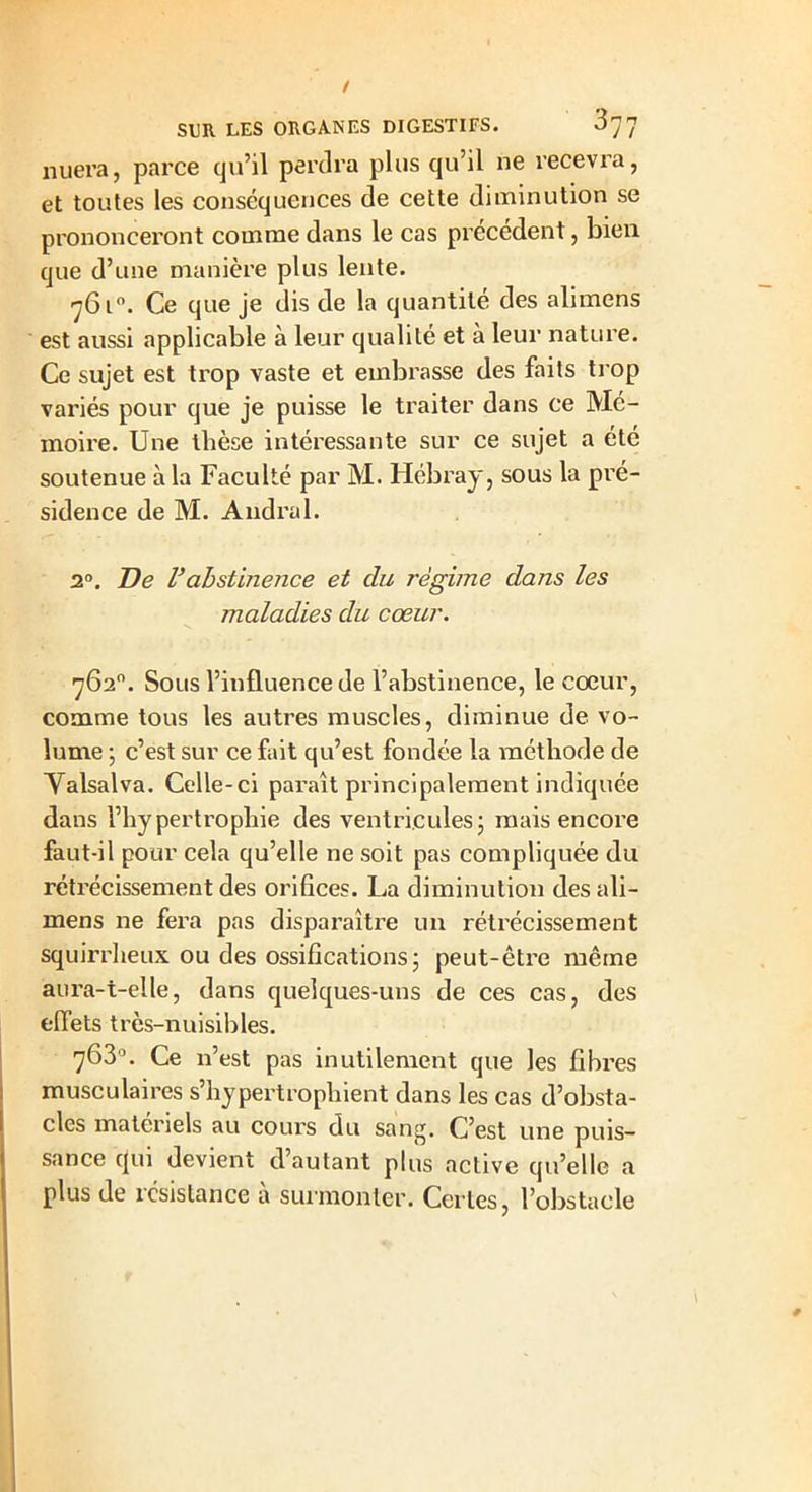 nuera, parce qu’il perdra plus qu’il ne recevra, et toutes les conséquences de cette diminution se prononceront comme dans le cas précédent, bien que d’une manière plus lente. 761°. Ce que je dis de la quantité des alimens est aussi applicable à leur qualité et à leur nature. Ce sujet est trop vaste et embrasse des faits trop variés pour que je puisse le traiter dans ce Mé- moire. Une thèse intéressante sur ce sujet a été soutenue à la Faculté par M. Hébray, sous la pré- sidence de M. Andral. 2°. De Vabstinence et du régime dans les maladies du cœur. ■762°. Sous l’influence de l’abstinence, le coeur, comme tous les autres muscles, diminue de vo- lume ; c’est sur ce fait qu’est fondée la méthode de Yalsalva. Celle-ci parait principalement indiquée dans l’hypertrophie des ventricules ; mais encore faut-il pour cela qu’elle ne soit pas compliquée du rétrécissement des orifices. La diminution des ali- mens ne fera pas disparaître un rétrécissement squirrheux ou des ossifications ; peut-être même aura-t-elle, dans quelques-uns de ces cas, des effets très-nuisibles. 763°. Ce n’est pas inutilement que les fibres musculaires s’hypertrophient dans les cas d’obsta- cles materiels au cours du sang. C’est une puis- sance tjui devient d autant plus active qu’elle a plus de résistance à surmonter. Certes, l’obstacle