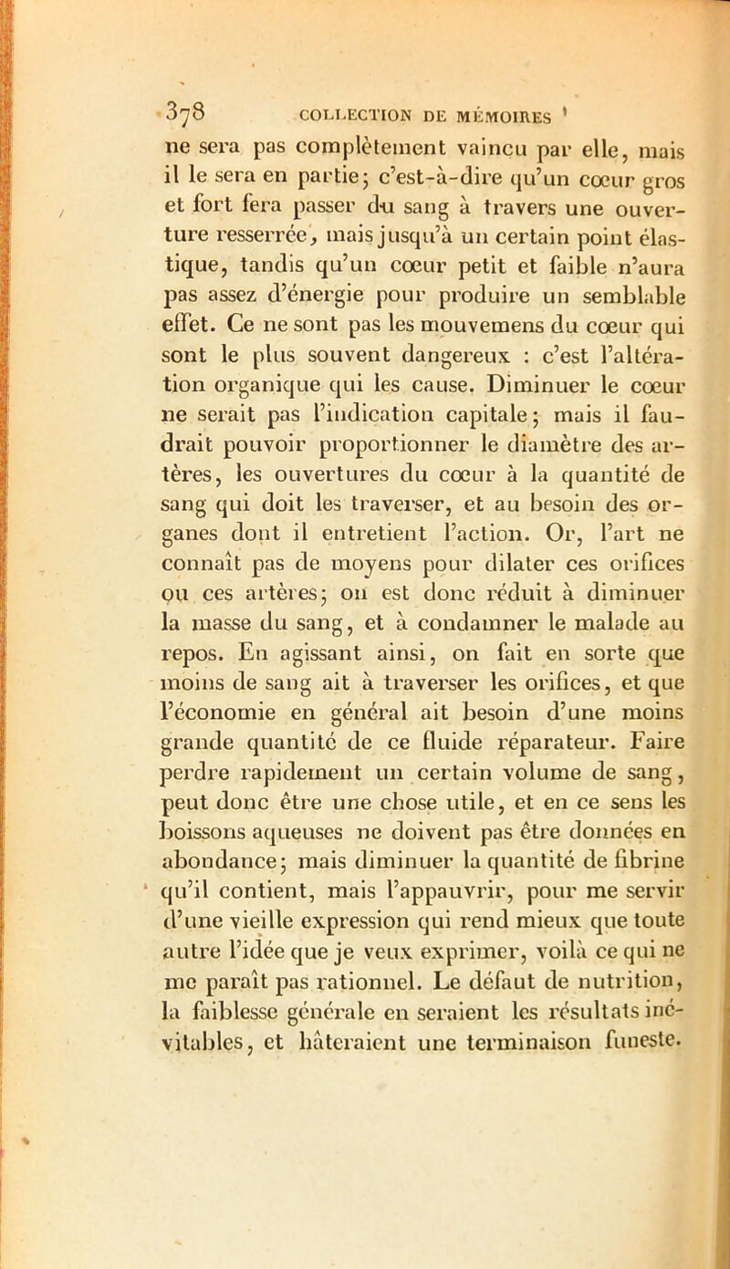 ne sera pas complètement vaincu par elle, mais il le sera en partie; c’est-à-dire qu’un coeur gros et fort fera passer du sang à travers une ouver- ture resserrée, mais jusqu’à un certain point élas- tique, tandis qu’un cœur petit et faible n’aura pas assez d’énergie pour produire un semblable effet. Ce ne sont pas les mouvemens du cœur qui sont le plus souvent dangereux : c’est l’altéra- tion organique qui les cause. Diminuer le cœur ne serait pas l’indication capitale; mais il fau- drait pouvoir proportionner le diamètre des ar- tères, les ouvertures du cœur à la quantité de sang qui doit les traverser, et au besoin des or- ganes dont il entretient l’action. Or, l’art ne connaît pas de moyens pour dilater ces orifices ou ces artères; ou est donc réduit à diminuer la masse du sang, et à condamner le malade au repos. En agissant ainsi, on fait en sorte que moins de sang ait à traverser les orifices, et que l’économie en général ait besoin d’une moins grande quantité de ce lluide réparateur. Faire perdre rapidement un certain volume de sang, peut donc être une chose utile, et en ce sens les boissons aqueuses ne doivent pas être données en abondance; mais diminuer la quantité défibriné qu’il contient, mais l’appauvrir, pour me servir d’une vieille expression qui rend mieux que toute autre l’idée que je veux exprimer, voilà ce qui ne me paraît pas rationnel. Le défaut de nutrition, la faiblesse générale en seraient les résultats iné- vitables, et hâteraient une terminaison funeste.