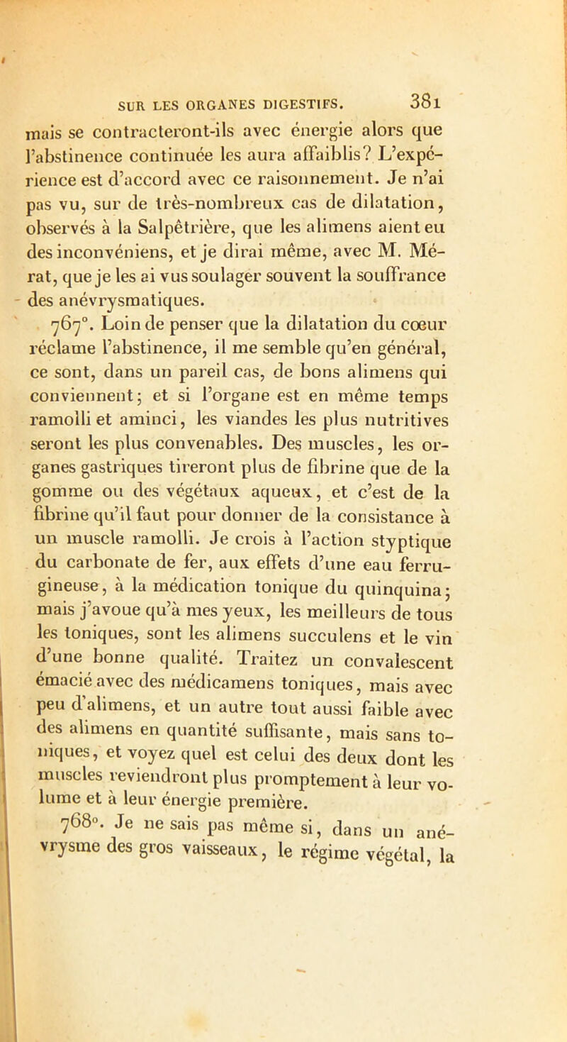 I SUR LES ORGANES DIGESTIFS. 38l mais se contracteront-ils avec énergie alors que l’abstinence continuée les aura affaiblis? L’expc- rience est d’accord avec ce raisonnement. Je n’ai pas vu, sur de très-nombreux cas de dilatation, observés à la Salpêtrière, que les alimens aient eu des inconvéniens, et je dirai même, avec M. Mé- rat, que je les ai vus soulager souvent la souffrance des anévrysmatiques. 767°. Loin de penser que la dilatation du coeur réclame l’abstinence, il me semble qu’en général, ce sont, dans un pareil cas, de bons alimens qui conviennent; et si l’organe est en même temps ramolli et aminci, les viandes les plus nutritives seront les plus convenables. Des muscles, les or- ganes gastriques tireront plus de fibrine que de la gomme ou des végétaux aqueux, et c’est de la fibrine qu’il faut pour donner de la consistance à un muscle ramolli. Je crois à l’action styptique du carbonate de fer, aux effets d’une eau ferru- gineuse, à la médication tonique du quinquina; mais j’avoue qu’à mes yeux, les meilleurs de tous les toniques, sont les alimens succulens et le vin d’une bonne qualité. Traitez un convalescent émacié avec des médicamens toniques, mais avec peu d alimens, et un autre tout aussi faible avec des alimens en quantité suffisante, mais sans to- niques, et voyez quel est celui des deux dont les muscles reviendront plus promptement à leur vo- lume et à leur énergie première. 768». Je ne sais pas même si, dans un ané- vrysme des gros vaisseaux, le régime végétal, la