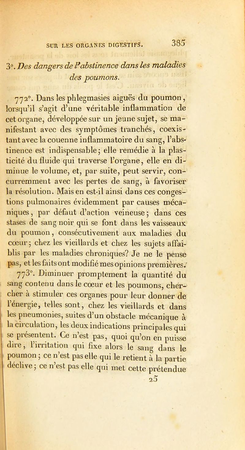 3°. Des dangers de lyabstinence dans les maladies des poumons. 7720. Dans les phlegmasies aiguës du poumon, lorsqu’il s’agit d’une véritable inflammation de cet organe, développée sur un jeune sujet, se ma- nifestant avec des symptômes tranchés, coexis- tant avec la couenne inflammatoire du sang, l’abs- tinence est indispensable; elle remédie à la plas- ticité du fluide qui traverse l’organe, elle en di- minue le volume, et, par suite, peut servir, con- curremment avec les pertes de sang, à favoriser la résolution. Mais en est-il ainsi dans ces conges- tions pulmonaires évidemment par causes méca- niques , par défaut d’action veineuse ; dans ces stases de sang noir qui se font dans les vaisseaux du poumon, consécutivement aux maladies du coeur; chez les vieillards et chez les sujets affai- blis par les maladies chroniques? Je ne le pense pas, et les faits ont modifié mes opinions premières.' 773°. Diminuer promptement la quantité du sang contenu dans le coeur et les poumons, cher- cher à stimuler ces organes pour leur donner de l’énergie, telles sont, chez les vieillards et dans les pneumonies, suites d’un obstacle mécanique à la circulation, les deux indications principales qui se piesentent. Ce n est pas, quoi qu’on en puisse dire, l’irritation qui fixe alors le sang dans le poumon ; ce n’est pas elle qui le retient à la partie déclive ; ce n’est pas elle qui met cette prétendue 25