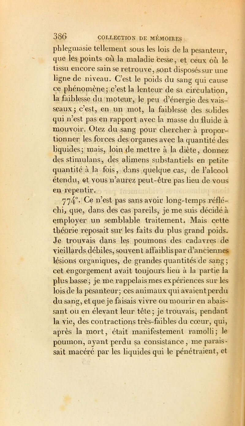 phlegmasie tellement sous les lois de la pesanteur, que les points où la maladie besse, et ceux où le tissu encore sain se retrouve, ,sont disposéssur une ligne de niveau. C’est le poids du sang qui cause ce phénomène ; c’est la lenteur de sa circulation, la faiblesse du moteur, le peu d’énergie des vais- seaux; c’est, en un mot, la faiblesse des solides qui n’est pas en rapport avec la masse du fluide à mouvoir. Otez du sang pour chercher à propor- tionner les forces des organes avec la quantité des liquides; mais, loin de mettre à la diète, donnez des stimulans, des alimens substantiels en petite quantité à la fois, dans quelque cas, de l’alcool étendu, et vous n’aurez peut-être pas lieu de vous en repentir. '774°* n’est pas sans avoir long-temps réflé- chi, que, dans des cas pareils, je me suis décidé à employer un semblable traitement. Mais cette théorie reposait sur les faits du plus grand poids. Je trouvais dans les poumons des cadavres de vieillards débiles, souvent affaiblis par d’anciennes lésions organiques, de grandes quantités de sang; cet engorgement avait toujours lieu à la partie la plus basse ; je me rappelais mes expériences sur les lois de la pesanteur; ces animaux qui avaient perdu du sang, et que je faisais vivre ou mourir en abais- sant ou en élevant leur tête ; je trouvais, pendant la vie, des contractions très-faibles du cœur, qui, après la mort, était manifestement ramolli; le poumon, ayant perdu sa consistance , me parais- sait macéré par les liquides qui le pénétraient, et