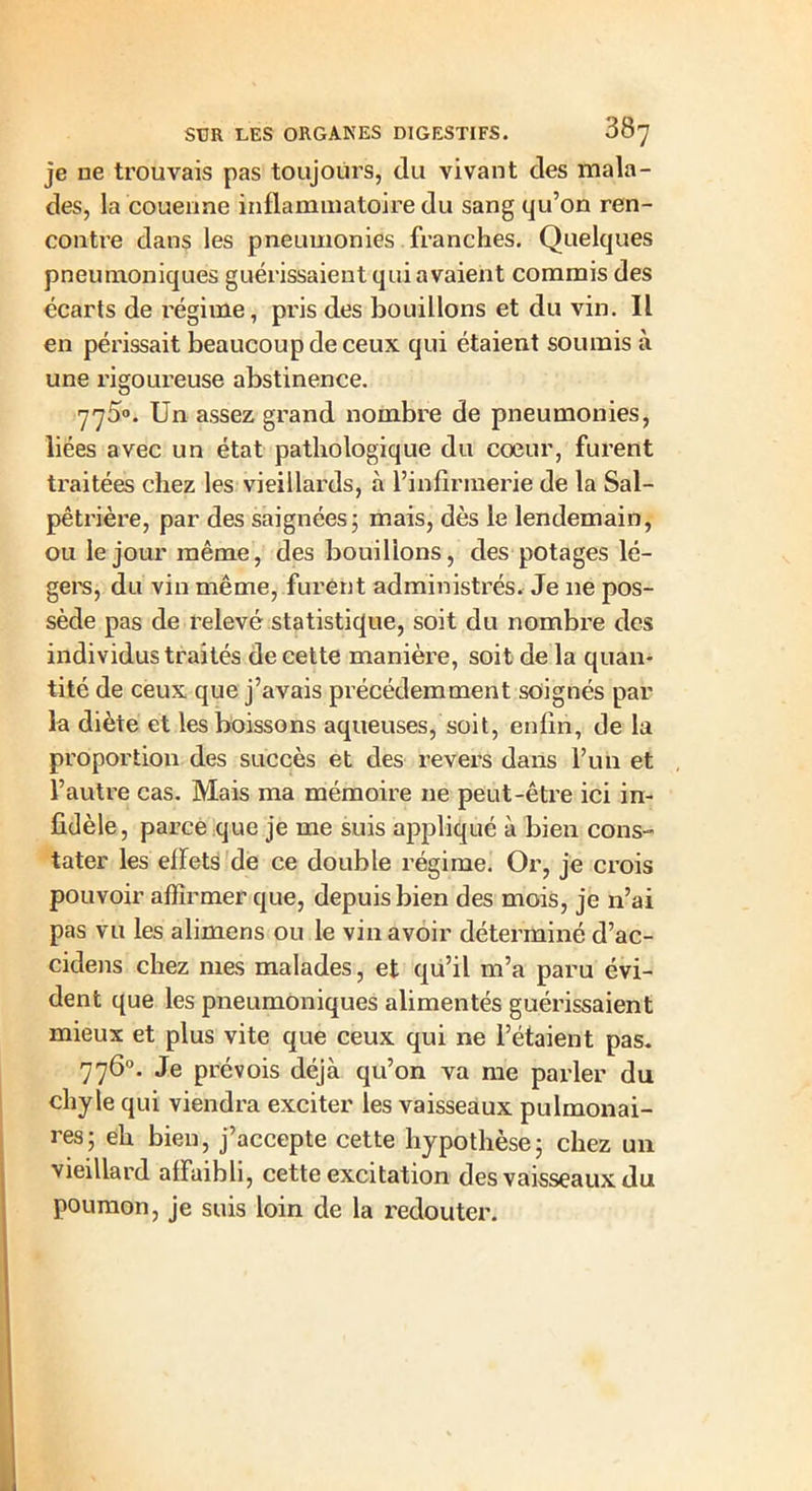 je ne trouvais pas toujours, du vivant des mala- des, la couenne inflammatoire du sang qu’on ren- contre dans les pneumonies franches. Quelques pneumoniques guérissaient qui avaient commis des écarts de régime, pris des bouillons et du vin. Il en périssait beaucoup de ceux qui étaient soumis à une rigoureuse abstinence. 775°. Un assez grand nombre de pneumonies, liées avec un état pathologique du cœur, furent traitées chez les vieillards, à l’infirmerie de la Sal- pêtrière, par des saignées ; mais, dès le lendemain, ou le jour même, des bouillons, des potages lé- gers, du vin même, furent administrés. Je 11e pos- sède pas de relevé statistique, soit du nombre des individus traités de cette manière, soit de la quan- tité de ceux que j’avais précédemment soignés par la diète et les boissons aqueuses, soit, enfin, de la proportion des succès et des revers dans l’un et l’autre cas. Mais ma mémoire ne peut-être ici in- fidèle, parce que je me suis appliqué à bien cons- tater les eflets de ce double régime. Or, je crois pouvoir affirmer que, depuis bien des mois, je n’ai pas vu les alimens ou le vin avoir déterminé d’ac- cidens chez mes malades, et qu’il m’a paru évi- dent que les pneumoniques alimentés guérissaient mieux et plus vite que ceux qui ne l’étaient pas. 776°. Je prévois déjà qu’on va me parler du chyle qui viendra exciter les vaisseaux pulmonai- res; eh bien, j’accepte cette hypothèse; chez un vieillard affaibli, cette excitation des vaisseaux du poumon, je suis loin de la redouter.