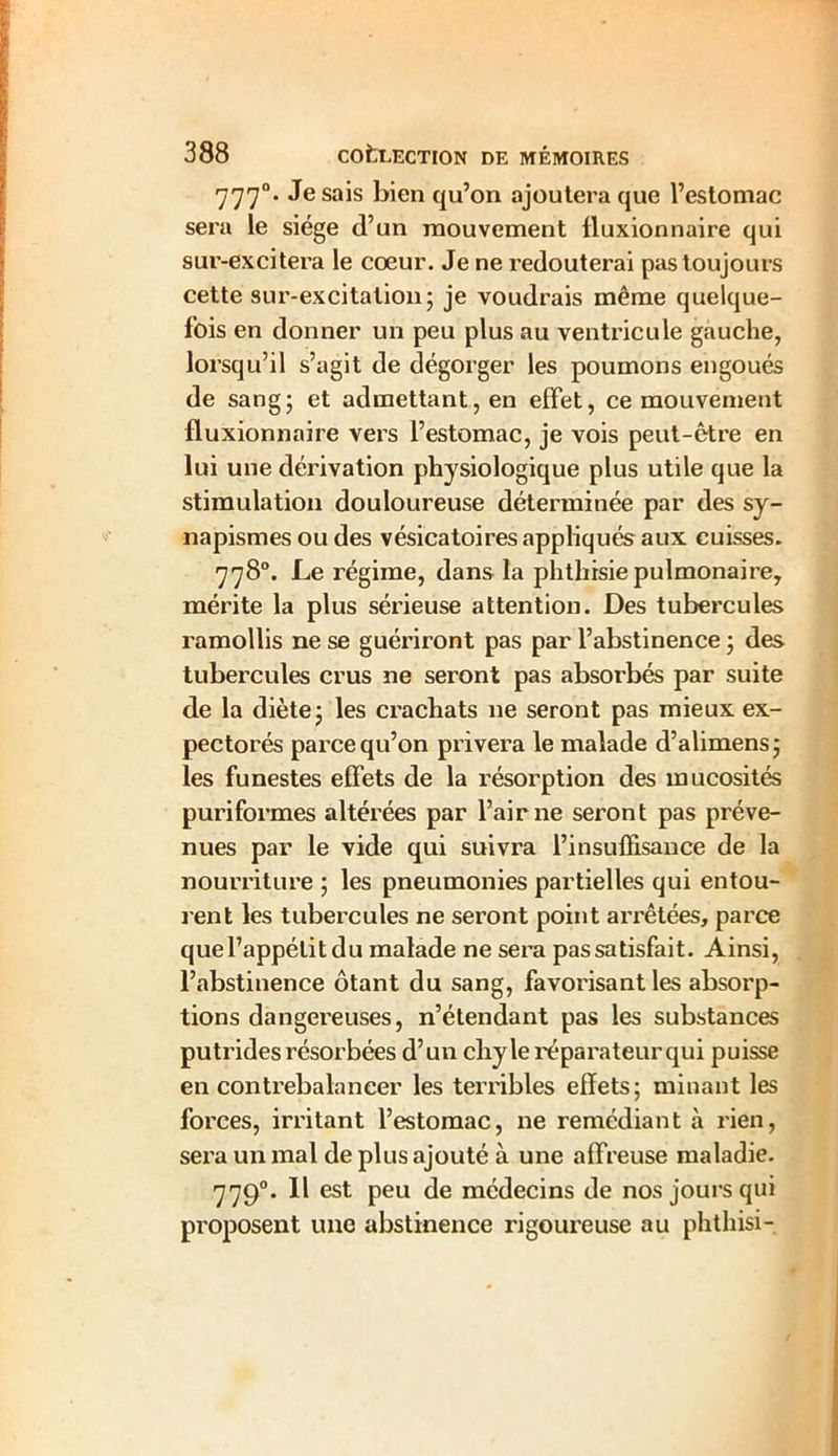 7770. Je sais bien qu’on ajoutera que l’estomac sera le siège d’un mouvement Huxionnaire qui sur-excitera le coeur. Je ne redouterai pas toujours cette sur-excitation5 je voudrais même quelque- fois en donner un peu plus au ventricule gauche, lorsqu’il s’agit de dégorger les poumons engoués de sang ; et admettant, en effet, ce mouvement fluxionnaire vei’S l’estomac, je vois peut-être en lui une dérivation physiologique plus utile que la stimulation douloureuse déterminée par des sy- napismes ou des vésicatoires appliqués aux cuisses. 778°. Le régime, dans la phthisie pulmonaire, mérite la plus sérieuse attention. Des tubercules ramollis ne se guériront pas par l’abstinence ; des tubercules crus ne seront pas absorbés par suite de la diète j les crachats ne seront pas mieux ex- pectorés parce qu’on privera le malade d’alimens; les funestes effets de la résorption des mucosités puriformes altérées par l’air ne seront pas préve- nues par le vide qui suivra l’insuffisance de la nourriture ; les pneumonies partielles qui entou- rent les tubercules ne seront point arrêtées, parce que l’appétit du malade ne sera pas satisfait. Ainsi, l’abstinence ôtant du sang, favorisant les absorp- tions dangereuses, n’étendant pas les substances putrides résorbées d’un chyle réparateur qui puisse en contrebalancer les terribles effets; minant les forces, irritant l’estomac, ne remédiant à rien, sera un mal de plus ajouté à une affreuse maladie. 7790. Il est peu de médecins de nos jours qui proposent une abstinence rigoureuse au phthisi-