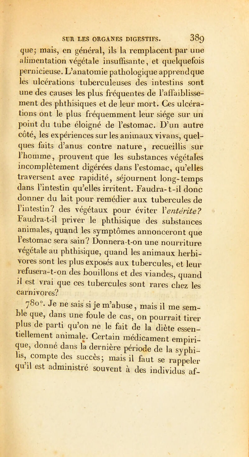 que; mais, en général, ils la remplacent par une alimentation végétale insuffisante, et quelquefois pernicieuse. L’anatomie pathologique apprend que les ulcérations tuberculeuses des intestins sont une des causes les plus fréquentes de l’affaiblisse- ment des phthisiques et de leur mort. Ces ulcéra- tions ont le plus fréquemment leur siège sur un point du tube éloigné de l’estomac. D’un autre coté, les expériences sur les animaux vivans, quel- ques faits d’anus contre nature, recueillis sur l’homme, prouvent que les substances végétales incomplètement digérées dans l’estomac, qu’elles traversent avec rapidité, séjournent long-temps dans l’intestin qu’elles irritent. Faudra-t-il donc donner du lait pour remédier aux tubercules de l’intestin? des végétaux pour éviter \ entérite? faudra-t-il priver le phthisique des substances animales, quand les symptômes annonceront que 1 estomac sera sain? Donnera-t-on une nourriture végétale au phthisique, quand les animaux herbi- vores sont les plus exposés aux tubercules, et leur refusera-t-on des bouillons et des viandes, quand il est vrai que ces tubercules sont rares chez les carnivores? 780°. Je ne sais si je m’abuse, mais il me sem- ble que, dans une foule de cas, on pourrait tirer plus de parti qu’on ne le fait de la diète essen- tiellement animale. Certain médicament empiri- que, donné dans la dernière période de la syphi- lis, compte des succès ; mais il faut se rappeler qu il est administré souvent à des individus af-