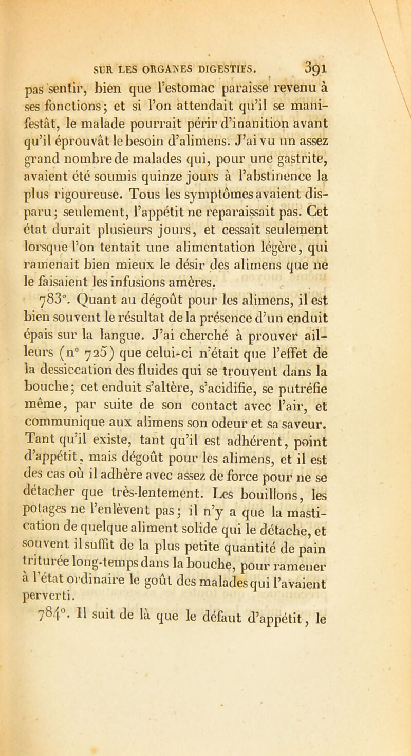 pas sentir, bien que l’estomac paraisse revenu à ses fonctions; et si l’on attendait qu’il se mani- festât, le malade pourrait périr d’inanition avant qu’il éprouvât le besoin d’alimens. J’ai vu un assez grand nombre de malades qui, pour une gastrite, avaient été soumis quinze jours à l’abstinence la plus rigoureuse. Tous les symptômes avaient dis- paru; seulement, l’appétit ne reparaissait pas. Cet état durait plusieurs jours, et cessait seulement lorsque l’on tentait une alimentation légère, qui ramenait bien mieux le désir des alimens que ne le faisaient les infusions amères. 783°. Quant au dégoût pour les alimens, il est bien souvent le résultat de la présence d’un enduit épais sur la langue. J’ai cherché à prouver ail- leurs (n° 725) que celui-ci n’était que l’effet de la dessiccation des fluides qui se trouvent dans la bouche; cet enduit s’altère, s’acidifie, se putréfie même, par suite de son contact avec l’air, et communique aux alimens son odeur et sa saveur. Tant qu’il existe, tant qu’il est adhérent, point d’appétit, mais dégoût pour les alimens, et il est des cas où il adhère avec assez de force pour ne se détacher que très-lentement. Les bouillons, les potages ne l’enlèvent pas ; il n’y a que la masti- cation de quelque aliment solide qui le détache, et souvent il suffit de la plus petite quantité de pain ti itur ce long-temps dans la bouche, pour ramener à l’état ordinaire le goût des malades qui l’avaient perverti. 781 . 11 suit de la que le défaut d’appétit, le
