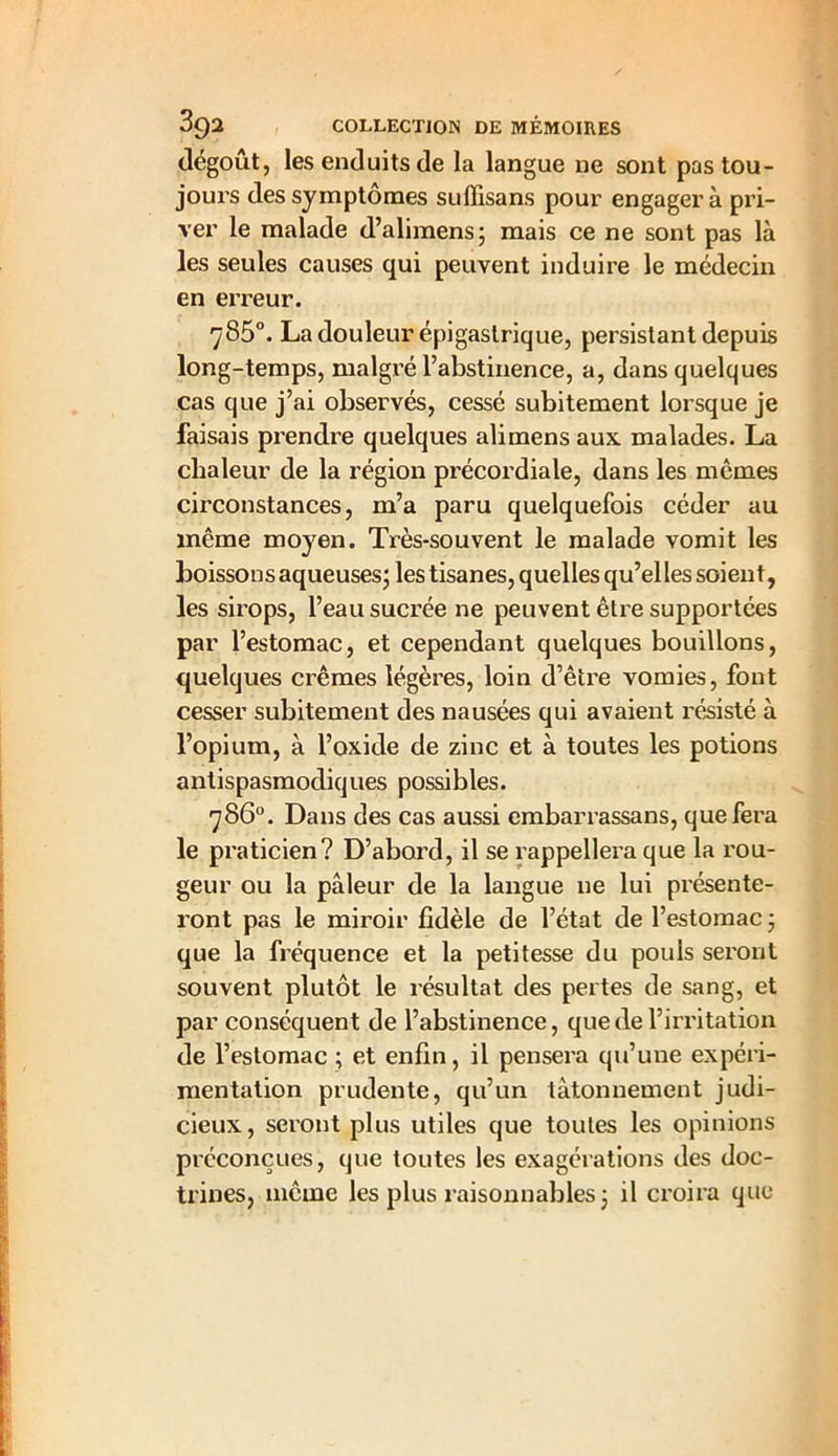 dégoût, les enduits de la langue ne sont pas tou- jours des symptômes suffisans pour engagera pri- ver le malade d’alimens; mais ce ne sont pas là les seules causes qui peuvent induire le médecin en erreur. 785°. La douleur épigastrique, persistant depuis long-temps, malgré l’abstinence, a, dans quelques cas que j’ai observés, cessé subitement lorsque je faisais prendre quelques alimens aux malades. La chaleur de la région précordiale, dans les memes circonstances, m’a paru quelquefois céder au même moyen. Très-souvent le malade vomit les boissons aqueuses; les tisanes, quelles qu’el les soient, les sirops, l’eau sucrée ne peuvent être supportées par l’estomac, et cependant quelques bouillons, quelques crèmes légères, loin d’être vomies, font cesser subitement des nausées qui avaient résisté à l’opium, à l’oxide de zinc et à toutes les potions antispasmodiques possibles. 786°. Dans des cas aussi embarrassans, que fera le praticien? D’abord, il se rappellera que la rou- geur ou la pâleur de la langue ne lui présente- ront pas le miroir fidèle de l’état de l’estomac; que la fréquence et la petitesse du pouls seront souvent plutôt le résultat des pertes de sang, et par conséquent de l’abstinence, que de l’irritation de l’estomac ; et enfin, il pensera qu’une expéri- mentation prudente, qu’un tâtonnement judi- cieux, seront plus utiles que toutes les opinions préconçues, que toutes les exagérations des doc- trines, même les plus raisonnables; il croira que