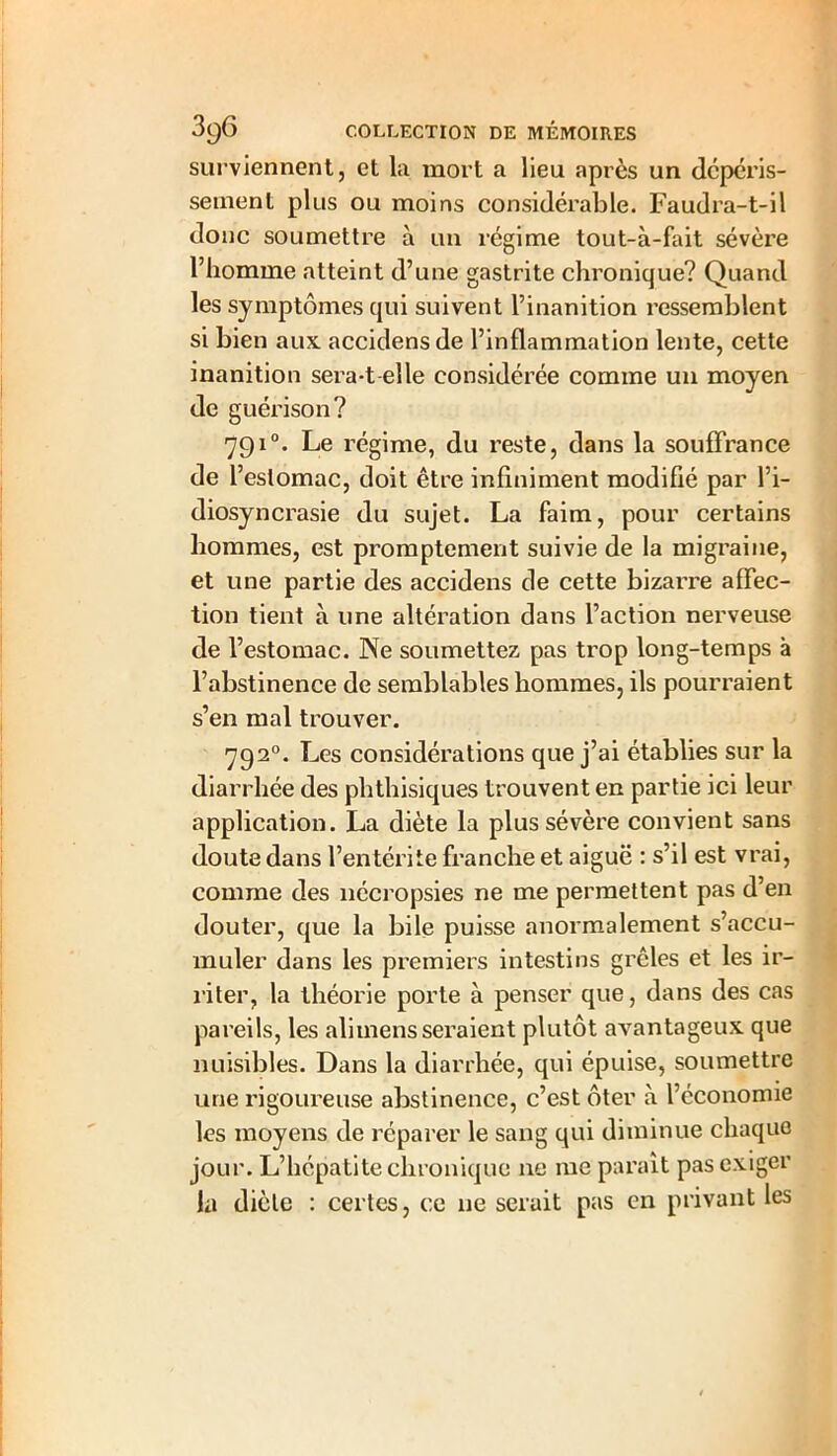 surviennent, et la mort a lieu après un dépéris- sement plus ou moins considérable. Faudra-t-il donc soumettre à un régime tout-à-fait sévère l’homme atteint d’une gastrite chronique? Quand les symptômes qui suivent l’inanition ressemblent si bien aux accidens de l’inflammation lente, cette inanition sera-t elle considérée comme un moyen de guérison? 7910. Le régime, du reste, dans la souffrance de l’estomac, doit être infiniment modifié par l’i- diosyncrasie du sujet. La faim, pour certains hommes, est promptement suivie de la migraine, et une partie des accidens de cette bizarre affec- tion tient à une altération dans l’action nerveuse de l’estomac. Ne soumettez pas trop long-temps à l’abstinence de semblables bomraes, ils pourraient s’en mal trouver. 7920. Les considérations que j’ai établies sur la diarrhée des phthisiques trouvent en partie ici leur application. La diète la plus sévère convient sans doute dans l’entérite franche et aiguë : s’il est vrai, comme des nécropsies ne me permettent pas d’en douter, que la bile puisse anormalement s’accu- muler dans les premiers intestins grêles et les ir- riter, la théorie porte à penser que, dans des cas pareils, les alimens seraient plutôt avantageux que nuisibles. Dans la diarrhée, qui épuise, soumettre une rigoureuse abstinence, c’est ôter à l’économie les moyens de réparer le sang qui diminue chaque jour. L’hépatite chronique ne me parait pas exiger la diète : certes, ce ne serait pas en privant les