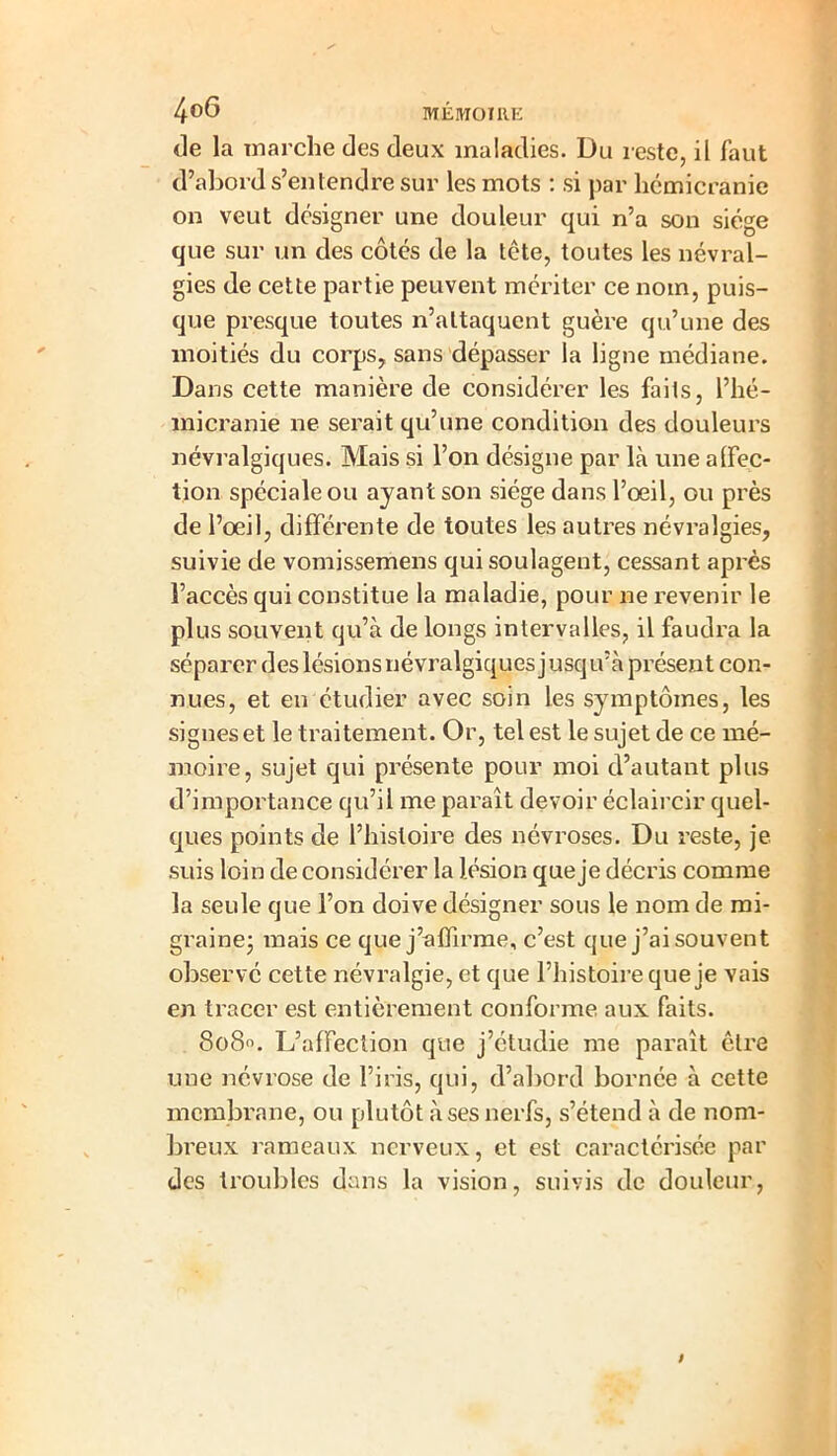 de la marche des deux maladies. Du reste, il faut d’abord s’entendre sur les mots : si par hémicranie on veut designer une douleur qui n’a son siège que sur un des côtés de la tête, toutes les névral- gies de cette partie peuvent mériter ce nom, puis- que presque toutes n’attaquent guère qu’une des moitiés du corps, sans dépasser la ligne médiane. Dans cette manière de considérer les fails, l’hé- micranie ne serait qu’une condition des douleurs névralgiques. Mais si l’on désigne par là une alfec- tion spéciale ou ayant son siège dans l’œil, ou près de l’œil, différente de toutes les autres névralgies, suivie de vomissemens qui soulagent, cessant après l’accès qui constitue la maladie, pour ne revenir le plus souvent qu’à de longs intervalles, il faudra la séparer des lésions névralgiques j usq u’à présent con- nues, et en étudier avec soin les symptômes, les signes et le traitement. Or, tel est le sujet de ce mé- moire, sujet qui présente pour moi d’autant plus d’importance qu’il me paraît devoir éclaircir quel- ques points de l’histoire des névroses. Du reste, je suis loin de considérer la lésion que je décris comme la seule que l’on doive désigner sous le nom de mi- graine- mais ce que j’affirme, c’est que j’ai souvent observé cette névralgie, et que l’histoire que je vais en tracer est entièrement conforme aux faits. 8080. L’affection que j’étudie me paraît être une névrose de l’iris, qui, d’abord bornée à cette membrane, ou plutôt à ses nerfs, s’étend à de nom- breux rameaux nerveux, et est caractérisée par des troubles dans la vision, suivis de douleur,