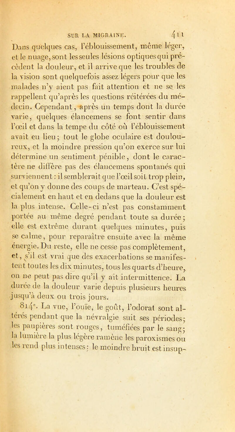 Dans quelques cas, l’éblouissement, même léger, et le nuage, sont lesseules lésions optiques qui pré- cèdent la douleur, et il arrive que les troubles de la vision sont quelquefois assez légers pour que les malades n’y aient pas fait attention et ne se les rappellent qu’a près les questions réitérées du mé- decin. Cependant, après un temps dont la durée varie, quelques élancemens se font sentir dans l’oeil et dans la tempe du côté où l’éblouissement avait eu lieu; tout le globe oculaire est doulou- reux, et la moindre pression qu’on exerce sur lui détermine un sentiment pénible, dont le carac- tère ne diffère pas des élancemens spontanés qui surviennent : il semblerait que l’œil soit trop plein, et qu’on y donne des coups de marteau. C’est spé- cialement en haut et en dedans que la douleur est la plus intense. Celle-ci n’est pas constamment portée au même degré pendant toute sa durée; elle est extrême durant quelques minutes, puis se calme, pour reparaître ensuite avec la même énergie. Du reste, elle ne cesse pas complètement, et, s’il est vrai que des exacerbations se manifes- tent toutes les dix minutes, tous les quarts d’heure, on ne peut pas dire qu’il y ait intermittence. La durée de la douleur varie depuis plusieurs heures jusqu’à deux ou trois jours. 8i4°. La vue, l’ouïe, le goût, l’odorat sont al- térés pendant que la névralgie suit ses périodes; les paupières sont rouges, tuméfiées par le sang; la lumière la plus légère ramène les paroxismesou les rend plus intenses: le moindre bruit est insup-