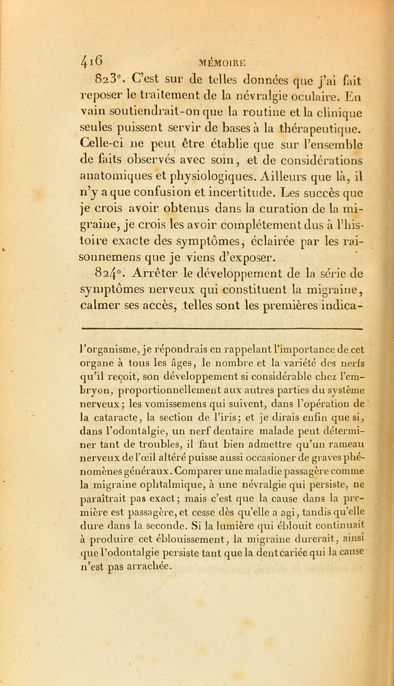 823°. C’est sur de telles données que j’ai fait reposer le traitement de la névralgie oculaire. En vain soutiendrait-on que la routine et la clinique seules puissent servir de bases à la thérapeutique. Celle-ci ne peut être établie que sur l’ensemble de faits observés avec soin, et de considérations anatomiques et physiologiques. Ailleurs que là, il n’y a que confusion et incertitude. Les succès que je crois avoir obtenus dans la curation de la mi- graine, je crois les avoir complètement dus à l’his- toire exacte des symptômes, éclairée par les rai- sonnemens que je viens d’exposer. 824°. Arrêter le développement de la série de symptômes nerveux qui constituent la migraine, calmer ses accès, telles sont les premières indica- l'organisme, je répondrais en rappelant l’importance de cet organe à tous les âges, le nombre et la variété des nerfs qu’il reçoit, son développement si considérable chez l’em- bryon, proportionnellement aux autres parties du système nerveux ; les vomissemens qui suivent, dans l’opération de la cataracte, la section de l’irisj et je dirais enfin que si, dans l’odontalgie, un nerf dentaire malade peut détermi- ner tant de troubles, il faut bien admettre qu’un rameau nerveux de l’œil altéré puisse aussi occasioner de graves phé- nomènes généraux. Comparer une maladie passagère comme la migraine ophtalmique, à une névralgie qui persiste, ne paraîtrait pas exact ; mais c’est que la cause dans la pre- mière est passagère, et cesse dès qu’elle a agi, tandis qu'elle dure dans la seconde. Si la lumière qui éblouit continuait à produire cet éblouissement, la migraine durerait, ainsi que l’odontalgie persiste tant que la dentcariée qui la cause n’est pas arrachée.