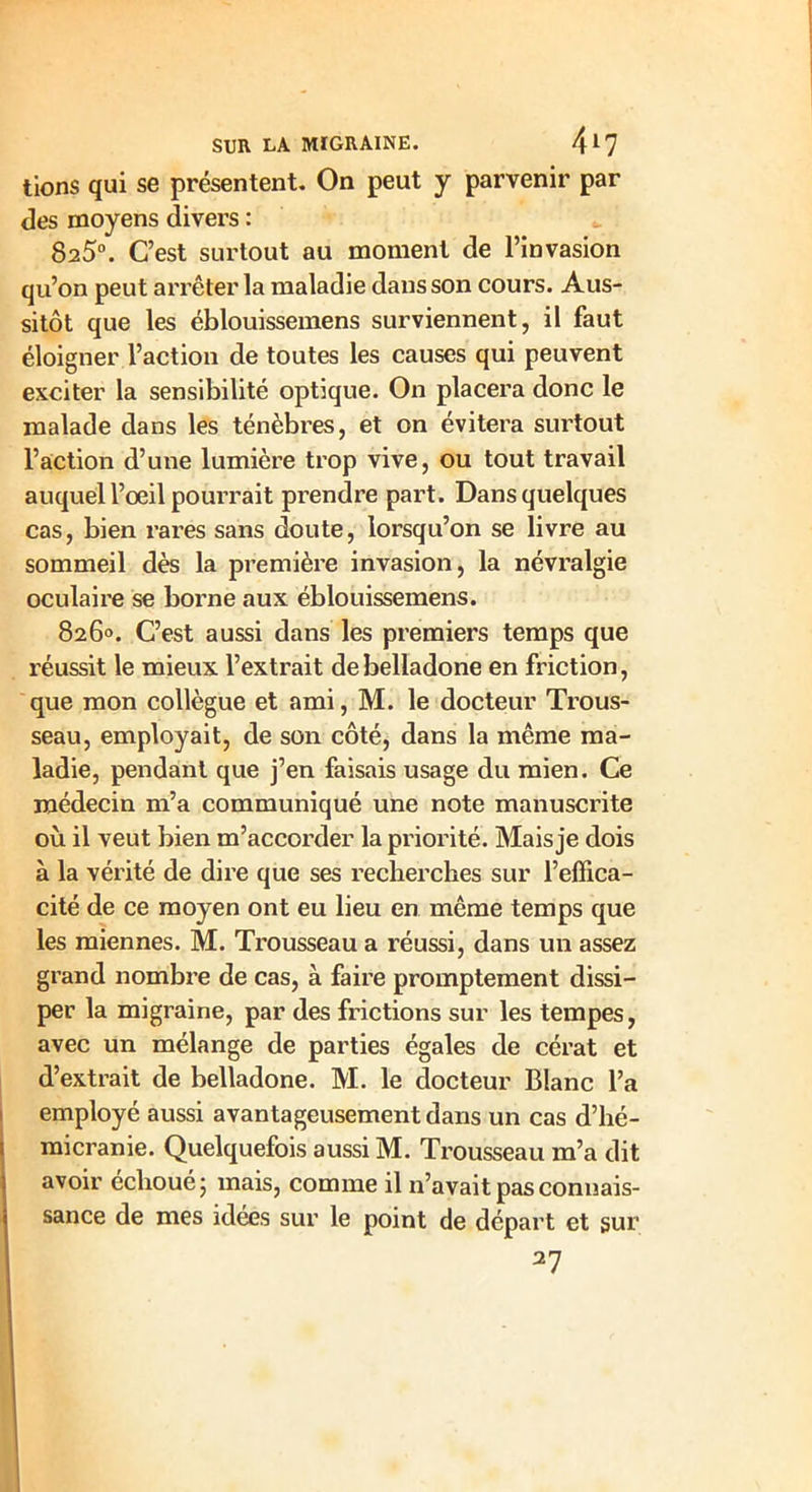 tions qui se présentent. On peut y parvenir par des moyens divers : 825°. C’est surtout au moment de l’invasion qu’on peut arrêter la maladie dans son cours. Aus- sitôt que les éblouissemens surviennent, il faut éloigner l’action de toutes les causes qui peuvent exciter la sensibilité optique. On placera donc le malade dans les ténèbres, et on évitera surtout l’action d’une lumière trop vive, ou tout travail auquel l’œil pourrait prendre part. Dans quelques cas, bien rares sans doute, lorsqu’on se livre au sommeil dès la première invasion, la névralgie oculaire se borne aux éblouissemens. 826°. C’est aussi dans les premiers temps que l'éussit le mieux l’extrait de belladone en friction, que mon collègue et ami, M. le docteur Trous- seau, employait, de son côté, dans la même ma- ladie, pendant que j’en faisais usage du mien. Ce médecin m’a communiqué une note manuscrite où il veut bien m’accorder la priorité. Mais je dois à la vérité de dire que ses recherches sur l’effica- cité de ce moyen ont eu lieu en même temps que les miennes. M. Trousseau a réussi, dans un assez grand nombre de cas, à faire promptement dissi- per la migraine, par des frictions sur les tempes, avec un mélange de parties égales de cérat et d’extrait de belladone. M. le docteur Blanc l’a employé aussi avantageusement dans un cas d’hé- micranie. Quelquefois aussi M. Trousseau m’a dit avoir échoué 5 mais, comme il n’avait pas connais- sance de mes idées sur le point de départ et sur 27