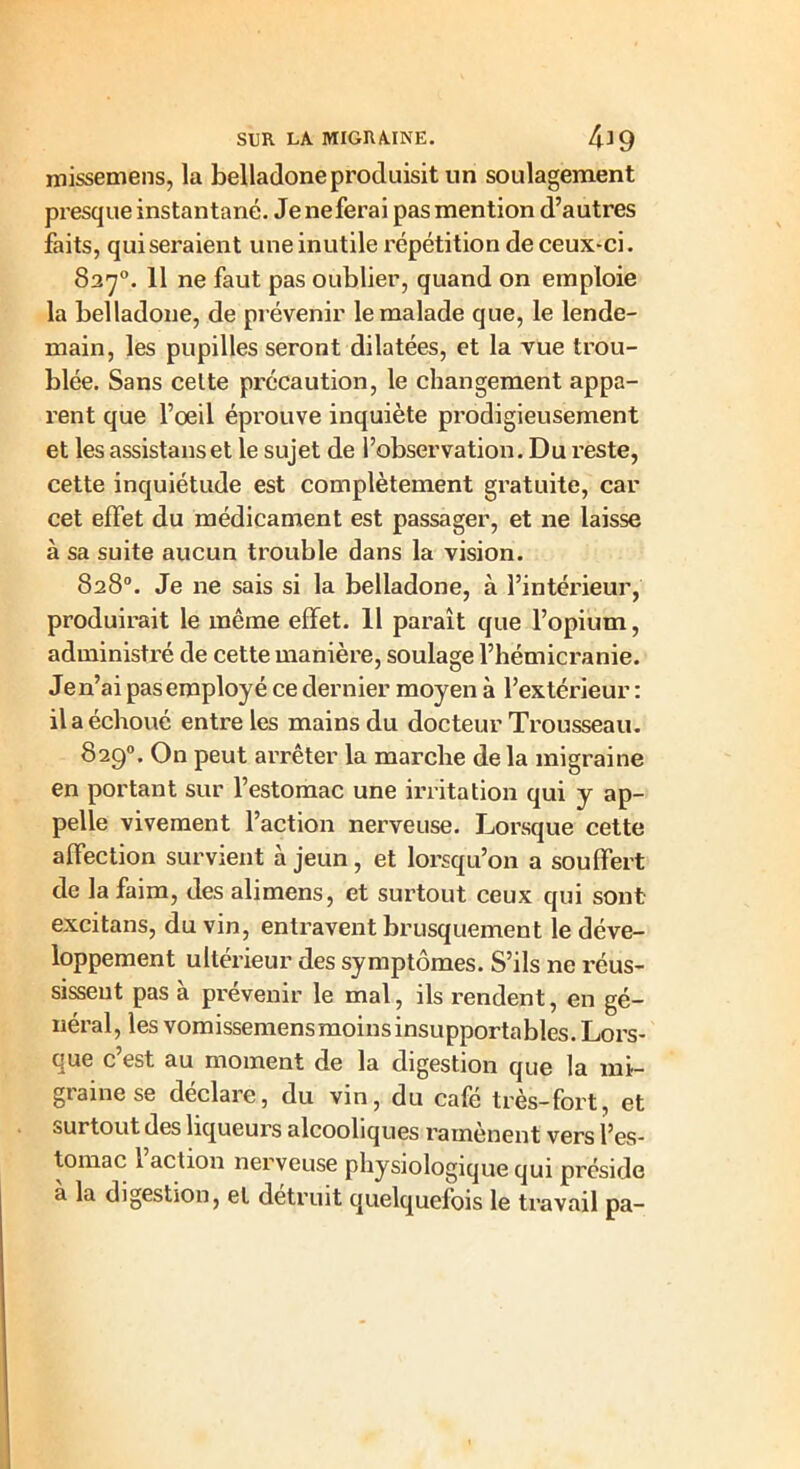 missemens, la belladone produisit un soulagement presque instantané. Jeneferai pas mention d’autres faits, qui seraient une inutile répétition de ceux-ci. 837°. 11 ne faut pas oublier, quand on emploie la belladone, de prévenir le malade que, le lende- main, les pupilles seront dilatées, et la vue trou- blée. Sans celte précaution, le changement appa- rent que l’oeil éprouve inquiète prodigieusement et les assistanset le sujet de l’observation. Du reste, cette inquiétude est complètement gratuite, car cet effet du médicament est passager, et ne laisse à sa suite aucun trouble dans la vision. 828°. Je ne sais si la belladone, à l’intérieur, produirait le même effet. 11 paraît que l’opium, administré de cette manière, soulage l’hémicranie. Jen’ai pasemployé ce dernier moyen à l’extérieur : il a échoué entre les mains du docteur Trousseau. 829°. On peut arrêter la marche de la migraine en portant sur l’estomac une irritation qui y ap- pelle vivement l’action nerveuse. Lorsque cette affection survient à jeun, et lorsqu’on a souffert de la faim, des alimens, et surtout ceux qui sont excitans, du vin, entravent brusquement le déve- loppement ultérieur des symptômes. S’ils ne réus- sissent pas a prévenir le mal, ils rendent, en gé- néral, les vomissemensmoinsinsupportables. Lors- que c’est au moment de la digestion que la mi- graine se déclare, du vin, du café très-fort, et surtout des liqueurs alcooliques ramènent vers l’es- tomac l’action nerveuse physiologique qui pi-éside à la digestion, et détruit quelquefois le travail pa-