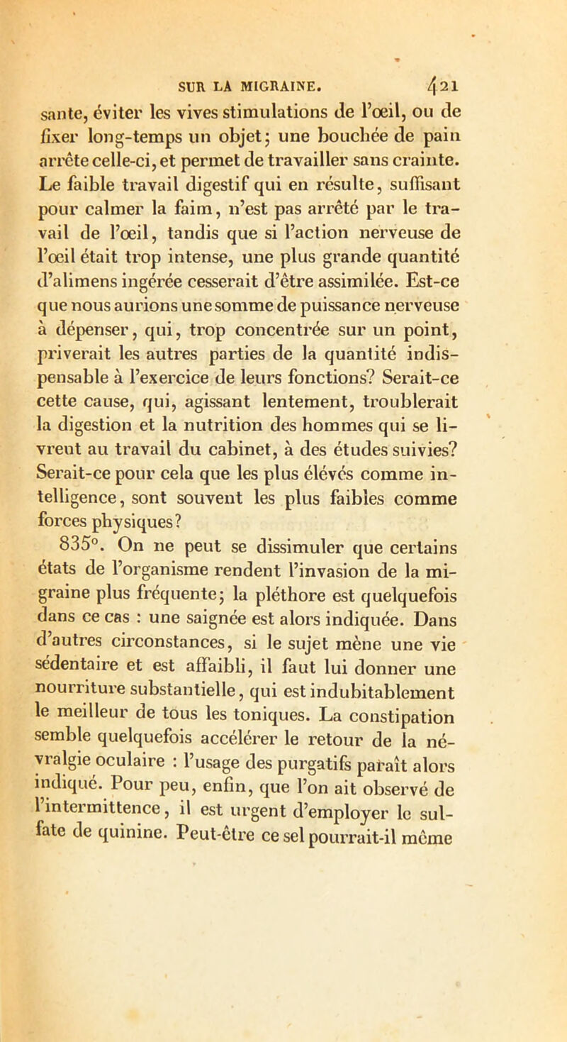 santé, éviter les vives stimulations de l’oeil, ou de fixer long-temps un objet; une bouchée de pain arrête celle-ci, et permet de travailler sans crainte. Le faible travail digestif qui en résulte, suffisant pour calmer la faim, n’est pas arrêté par le tra- vail de l’oeil, tandis que si l’action nerveuse de l’oeil était trop intense, une plus grande quantité d’alimens ingérée cesserait d’être assimilée. Est-ce que nous aurions une somme de puissance nerveuse à dépenser, qui, trop concentrée sur un point, priverait les autres parties de la quantité indis- pensable à l’exercice de leurs fonctions? Serait-ce cette cause, qui, agissant lentement, troublerait la digestion et la nutrition des hommes qui se li- vrent au travail du cabinet, à des études suivies? Serait-ce pour cela que les plus élévés comme in- telligence, sont souvent les plus faibles comme forces physiques? 835°. On ne peut se dissimuler que certains états de l’organisme rendent l’invasion de la mi- graine plus fréquente; la pléthore est quelquefois dans ce cas : une saignée est alors indiquée. Dans d autres circonstances, si le sujet mène une vie sédentaire et est affaibli, il faut lui donner une nourriture substantielle, qui est indubitablement le meilleur de tous les toniques. La constipation semble quelquefois accélérer le retour de la né- vralgie oculaire : l’usage des purgatifs paraît alors indique. Pour peu, enfin, que l’on ait observé de l’intermittence, il est urgent d’employer le sul- fate de quinine. Peut-ctre ce sel pourrait-il même