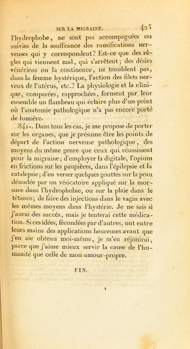 l’hydrophobe, ne sont pas accompagnées ou suivies de la souffrance des ramifications ner- veuses qui y correspondent? Est-ce que des rè- gles qui viennent mal, qui s’arrêtent; des désirs vénériens ou la continence, ne troublent pas, dans la femme hystérique, l’action des filets ner- veux de l’utérus, etc.? La physiologie et la clini- que, comparées, rapprochées, forment par leur ensemble un flambeau qui éclaire plus d’un point où l’anatomie pathologique n’a pas encore porté de lumière. 841 o. Dans tous les cas, je me propose de porter sur les organes, que je présume être les points de départ de l’action nerveuse pathologique, des moyens du même genre que ceux qui réussissent pour la migraine; d’employer la digitale, l’opium en frictions sur les paupières, dans l’épilepsie et la catalepsie ; d’en verser quelques gouttes sur la peau dénudée par un vésicatoire appliqué sur la mor- sure dans l’hydrophobie, ou sur la plaie dans le tétanos; de faire des injections dans le vagin avec les mêmes moyens dans l’hystérie. Je ne sais si j’aurai des succès, mais je tenterai cette médica- tion. Si ces idées, fécondées par d’autres, ont entre leurs mains des applications heureuses avant que j en aie obtenu moi-mcme, je rn’en réjouirai, pai’ce que j’aime mieux servir la cause de l’hu- manité que celle de mon amour-propre. FIN. »