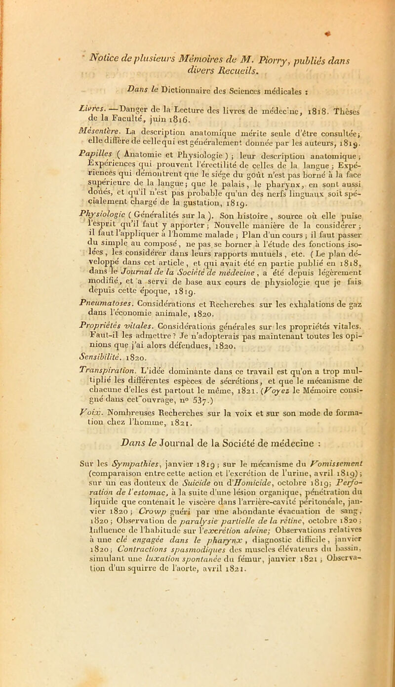 Notice de plusieurs Mémoires de AT. Piorry, publiés dons divers Recueils. Dans le Dictionnaire des Sciences médicales : Livres. Danger de la Lecture des livres de inédec'nc, 1818. Thèses de la Faculté, juin 1.816. Mescntcre. La description anatomique mérite seule d’être consultée; elle dillère de cellequi est généralement donnée par les auteurs, 1819. Papilles ( Anatomie et Physiologie ) ; leur description anatomique ; Expériences qui prouvent l’érectilité de celles de la langue ; Expé- riences qui démontrent que le siège du goût n’est pas borné à la face supérieure de la langue; que le palais, le pharynx, eu sonL aussi doués, et qu’il n’est pas probable qu’un des nerfs linguaux soit spé- cialement chargé de la gustation, 1819. Physiologie ( Généralités sur la ). Son histoire , source où elle puise 1 esprit qu’il faut y apporter; Nouvelle manière de la considérer; il faut 1 appliquer à l’homme malade ; Plan d’un cours ; il faut passer du simple au composé, ne pas.se borner à l’étude des fonctions iso- lées , les considérer dans leurs rapports mutuels , etc. ( Le plan dé- veloppé dans cet article, et qui avait été en partie publié en 1818, dans le Journal de la Société de médecine , a été depuis légèrement modifié, et a servi de base aux cours de physiologie que je fais depuis cette époque, 181g. Pneumatoses. Considérations et Recherches sur les exhalations de gaz dans l’économie animale, 1820. Propriétés vitales. Considérations générales sur les propriétés vitales. Faut-il les admettre? .Te n’adopterais pas maintenant toutes les opi- nions que j’ai alors défendues, 1820. Sensibilité. 1820. Transpiration. L’idée dominante dans ce travail est qu’on a trop mul- tiplié les différentes espèces de sécrétions, et que le mécanisme de chacune d’elles est partout le même, 1821. (Voyez le Mémoire consi- gné dans cetouvrage, n» 537.) Voix. Nombreuses Recherches sur la voix et sur son mode de forma- tion chez l’homme, 1821. Dans le Journal de la Société de médecine : Sur les Sympathiesy janvier 1819 ; sur le mécanisme dn Vomissement (comparaison entre cette action et l’excrétion de l’urine, avril 1819); sur un cas douteux de Suicide ou d'Homicide, octobre 181g; Perfo- ration de l’estomac, à la suite d’une lésion organique, pénétration du liquide que contenait le viscère dans l'arrière-cavité péritonéale, jan- vier 1820; Crowp guéri par une abondante évacuation de sang, 1820; Observation de paralysie partielle delà rétine, octobre 1820; Influence de l’habitude sur l’excrétion alvine; Observations relatives à une clé engagée dans le pharynx , diagnostic difficile, janvier 1820; Contractions spasmodiques des muscles élévateurs du bassin, simulant une luxation spontanée Au fémur, janvier 1821 ; Observa- tion d’un squirre de l’aorte, avril 1821.