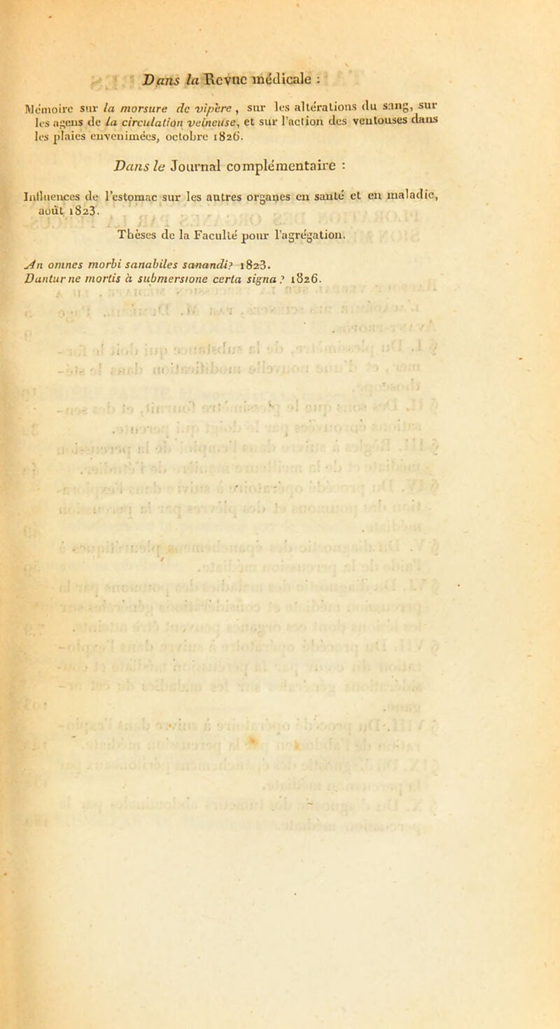 Dans la Rcvnc médicale : Mémoire sur la morsure de vipère , sur les altérations (lu s:ing, sur les «gens de la circulation veineuse, et sur l’action des ventouses dans les plaies envenimées, octobre 1826'. Dans le Journal complémentaire : Influences de l’estomac sur les autres organes en sauté et en maladie, août 1823. Thèses de la Faculté pour l’agrégation. An omnes morbi sanabiles sanandi? 1828. Danturne mords à submersione certa signa? 1826. r h j 1 ! ■ ; Hf;j III