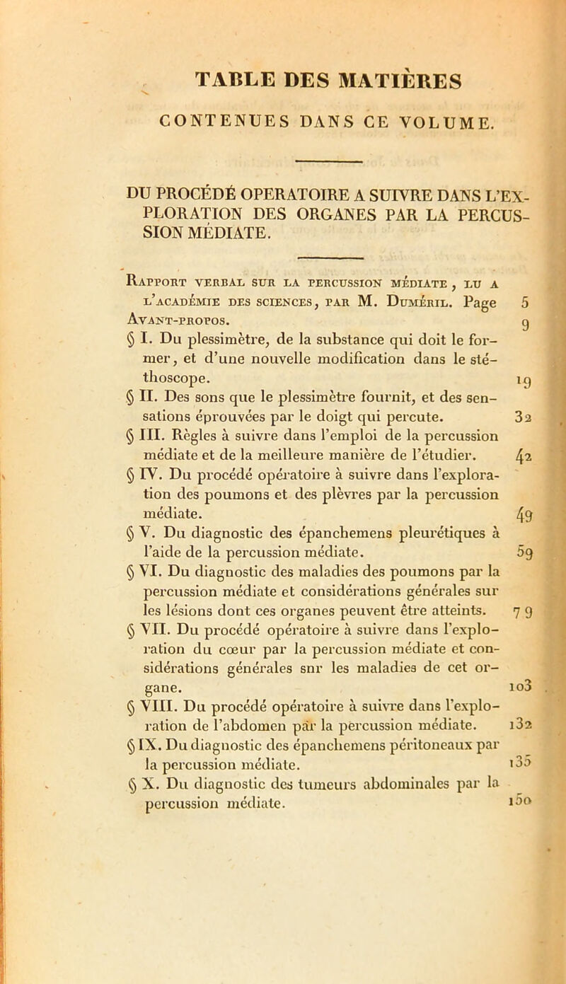 TABLE DES MATIÈRES CONTENUES DANS CE VOLUME. DU PROCÉDÉ OPERATOIRE A SUIVRE DANS L’EX- PLORATION DES ORGANES PAR LA PERCUS- SION MÉDIATE. Rapport verbal sur la percussion médiate , lu a l’académie des sciences, par M. Duméril. Page 5 Avant-propos. g § I. Du plessimètre, de la substance qui doit le for- mer, et d’une nouvelle modification dans le sté- thoscope. ig § II. Des sons que le plessimètre fournit, et des sen- sations éprouvées par le doigt qui percute. 32 § III. Règles à suivre dans l’emploi de la percussion médiate et de la meilleure manière de l’étudier. 42 § IV. Du procédé opératoire à suivre dans l’explora- tion des poumons et des plèvres par la percussion médiate. 49 § V. Du diagnostic des épanchemens pleurétiques à l’aide de la percussion médiate. 69 § VI. Du diagnostic des maladies des poumons par la percussion médiate et considérations générales sur les lésions dont ces organes peuvent être atteints. 7 9 § VII. Du procédé opératoire à suivre dans l’explo- ration du cœur par la percussion médiate et con- sidérations générales snr les maladies de cet or- gane. io3 § VIII. Du procédé opératoire à suivre dans l’explo- ration de l’abdomen par la percussion médiate. i32 § IX. Du diagnostic des épanchemens péritoneaux par la percussion médiate. >3° § X. Du diagnostic des tumeurs abdominales par la percussion médiate. 130