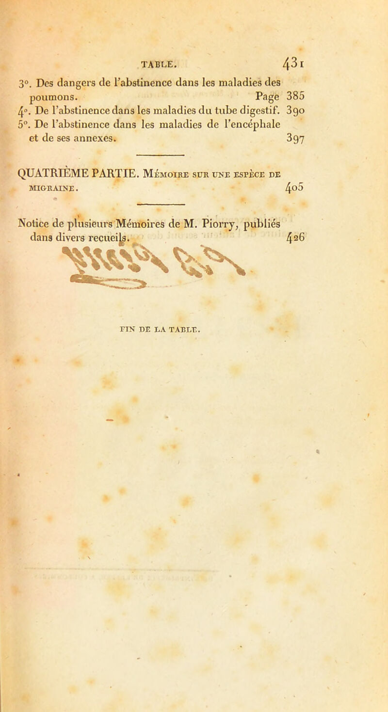 TABLE. 43 [ 3°. Des dangers de l’abstinence dans les maladies des poumons. Page 385 4°. De l’abstinence dans les maladies du tube digestif. 3go 5°. De l’abstinence dans les maladies de l’encéphale et de ses annexes. 397 QUATRIÈME PARTIE. Mémoire sur une espèce de MIGRAINE. 4°5 Notice de plusieurs Mémoires de M. Piorry, publiés dans divers recueils. 42^ FIN DE EA TARLE.