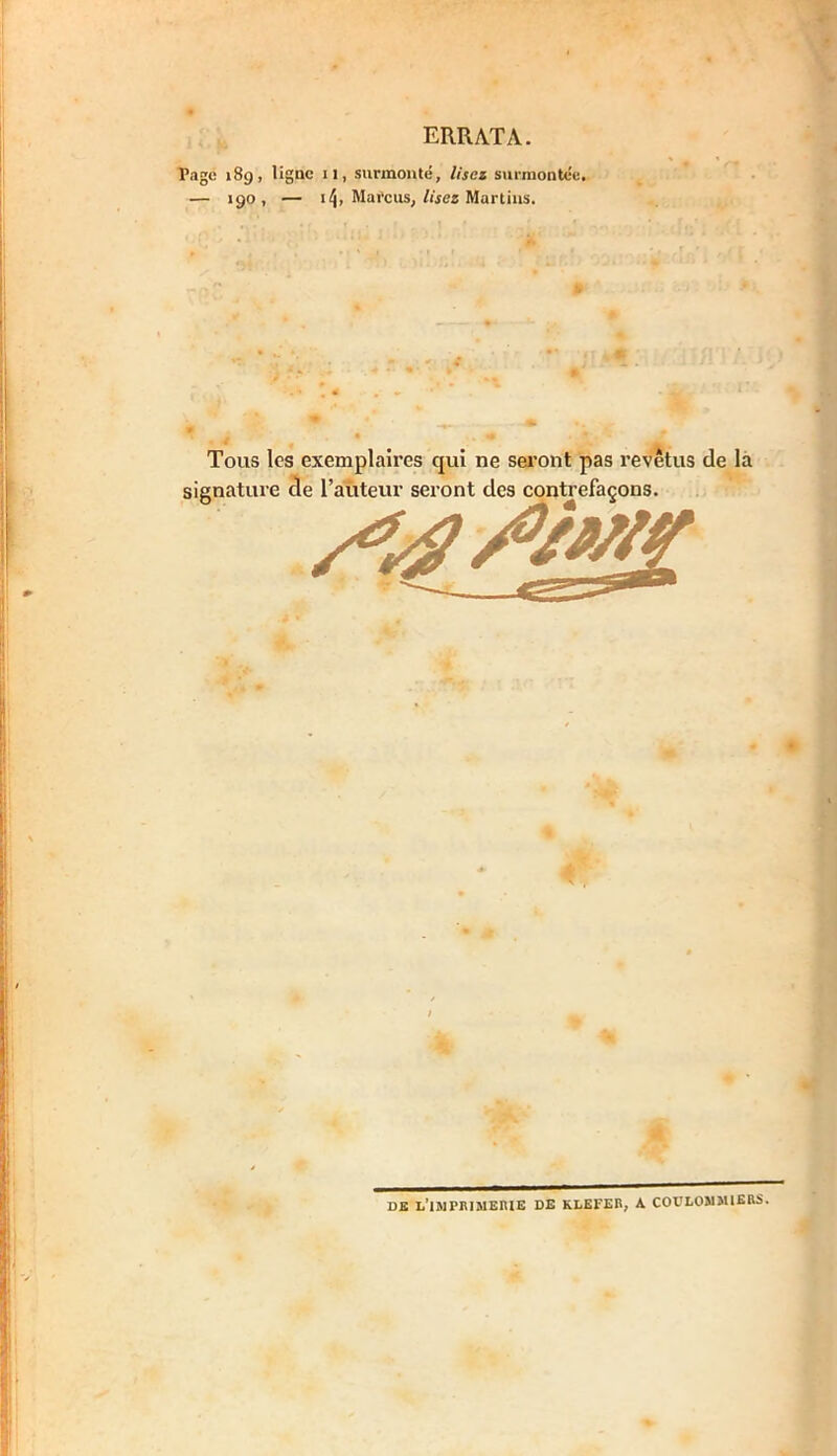 ERRATA. Tage 189, ligne il, surmonté, lisez surmontée. — >90, — Marcus, lisez Martins. Tous les exemplaires qui ne seront pas revêtus de la signature de l’auteur seront des contrefaçons. DE L'IMPRIMERIE DE KLEFER, A COULOMMIERS.