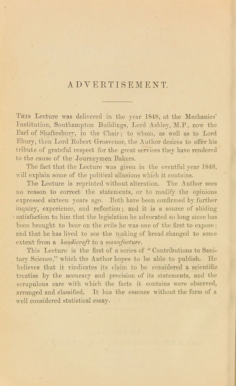 ADVEETISEMENT. This Lecture was deliyered in the year 1848, at the Mechanics’ Institution, Southampton Buildings, Lord Ashley, M.P., now the Earl of Shaftesbury, in the Chair; to whom, as well as to Lord Ebury, then Lord Eobert G-rosvenor, the Author desires to offer his tribute of grateful respect for the great services they have rendered to the cause of the Journeymen Bakers. The fact that the Lecture was given in the eventful year 1848, will explain some of the political allusions which it contains. The Lecture is reprinted without alteration. The Author sees no reason to correct the statements, or to modify the opinions expressed sixteen years ago. Both have been confirmed by further inquiry, experience, and refiection; and it is a source of abiding satisfaction to him that the legislation he advocated so long since has been brought to bear on the evils he was one of the first to expose; and that he has lived to see the making of bread changed to some extent from a handicraft to a mannfacture. This Lecture is the first of a series of “ Contributions to Sani- tary Science,” which the Author hopes to be able to publish. He believes that it vindicates its claim to be considered a scientific treatise by the accuracy and precision of its statements, and the scrupulous care with which the facts it contains were observed, arranged and classified. It has the essence witliout the form of a well considered statistical essay.