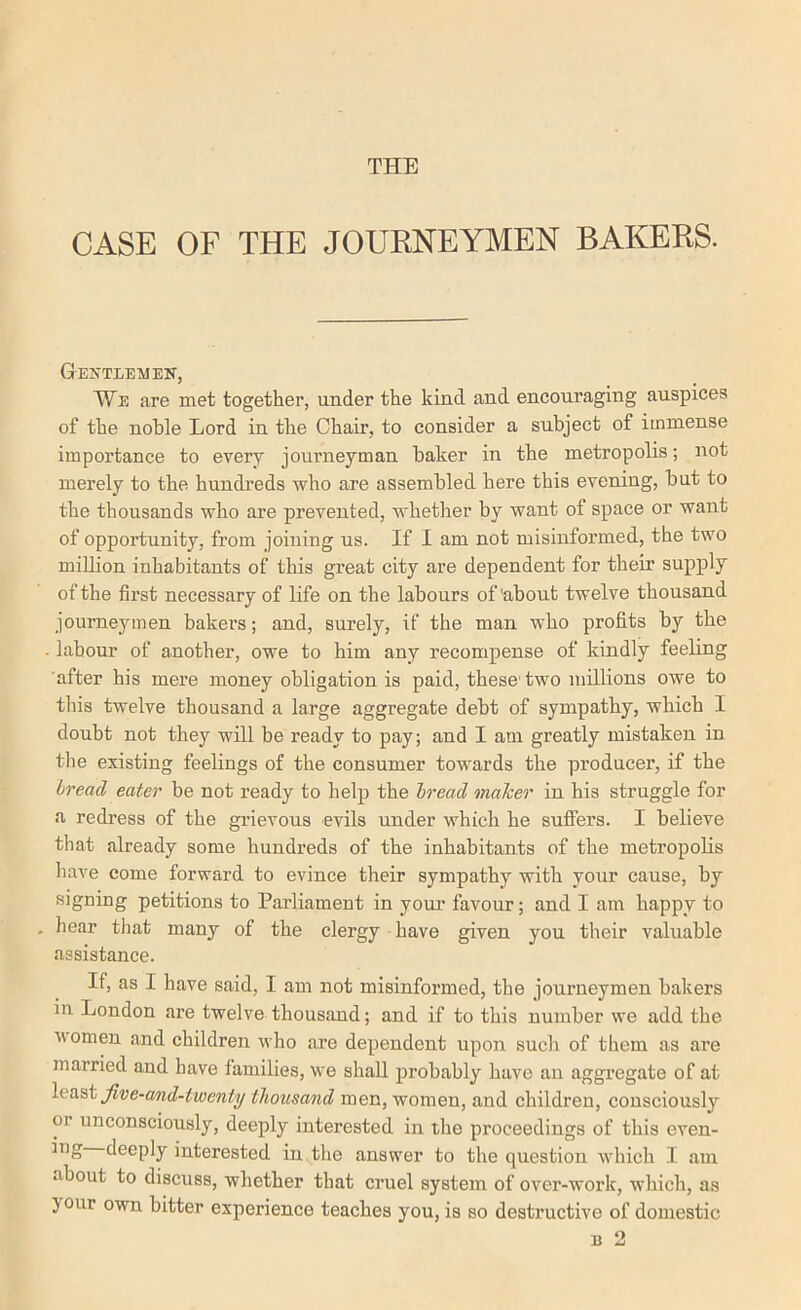 THE CASE OF THE JOURNEYMEN BAKERS. Gentlemen, We are met together, under the kind and encouraging auspices of the noble Lord in. the Chair, to consider a subject of immense importance to every journeyman baker in the metropolis; not merely to the hundreds who are assembled here this evening, but to the thousands who are prevented, whether by want of space or want of opportunity, from joining us. If I am not misinformed, the two million inhabitants of this great city are dependent for their supply of the first necessary of life on the labours of'about twelve thousand journeymen bakers; and, surely, if the man who profits by the . labour of another, owe to him any recompense of kindly feeling after his mere money obligation is paid, these'two millions owe to tins twelve thousand a large aggregate debt of sympathy, which I doubt not they will be ready to pay; and I am greatly mistaken in the existing feelings of the consumer tow'ards the producer, if the bread eater be not ready to help the bread malcer in his struggle for a redress of the grievous evils under which he suflfers. I believe that already some hundreds of the inhabitants of the metropolis have come forward to evince their sympathy with your cause, by signing petitions to Parliament in youi’ favour; and I am happy to , liear that many of the clergy have given you their valuable assistance. If, as I have said, I am not misinformed, the journeymen bakers in London are twelve thousand; and if to this number we add the women and children who are dependent upon such of them as are married and have families, we shall probably have an aggregate of at Jive-and-twenty thousand men, women, and children, consciously or unconsciously, deeply interested in the proceedings of this even- deeply interested in the answer to the question wliich I. am about to discuss, whether that cruel system of over-work, which, as 3 our own bitter experience teaches you, is so destructive of domestic B 2