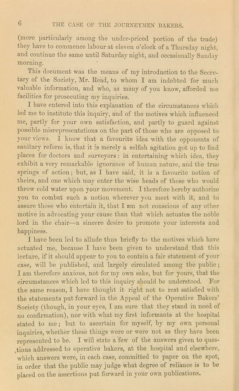 (more particularly among the under-priced portion of the trade) they have to commence labour at eleven o’clock of a Thursday night, and continue the same until Satnrday night, and occasionally Sunday morning. This document was the means of my introduction to the Secre- tary of the Society, Mr. Read, to whom I am indebted for much valuable information, and who, as many of you know, afforded me facilities for prosecuting my inquiries. I have entered into this explanation of the circumstances whicli led me to institute this inquiry, and of the motives which influenced me, partly for your own satisfaction, and partly to guard against possible misrepresentations on the part of those who are opposed to your views. I know that a favourite idea with the opponents of sanitary reform is, that it is merely a selfish agitation got up to find places for doctors and surveyors : in entertaining which idea, they exhibit a ver}^ remarkable ignorance of human nature, and the true springs of action; but, as I have said, it is a favourite notion of theirs, and one which may enter the wise heads of those who would throw cold water upon your movement. I therefore hereby authorize you to combat such a notion wherever you meet with it, and to assure those who entertain it, that I am not conscious of any other motive in advocating your cause than that which actuates the noble lord in the chair—a sincere desire to promote your interests and happiness. I have been led to allude thus briefly to the motives which have actuated me, because I have been given to understand that this lecture, if it should appear to you to contain a fair statement of your case, will be published, and largely circulated among the public; I am therefore anxious, not for my own sake, but for yom’s, that the circumstances which led to this inquiry should be understood. Tor the same reason, I have thought it right not to rest satisfied with the statements put forward in the Appeal of the Operative Bakers’ Society (though, in your eyes, I am sure that the}’' stand in need of no confirmation), nor with what my first informants at the hospital stated to me; but to ascertain for myself, by my own personal inquiries, whether these things were or were not as they have been represented to be. I will state a few of the answers given to ques- tions addressed to operative bakers, at the hospital and elsewhere, which answers were, in each case, committed to paper on the spot, in order that the public may judge what degree of reliance is to be placed on the assertions put forward in your own publications.