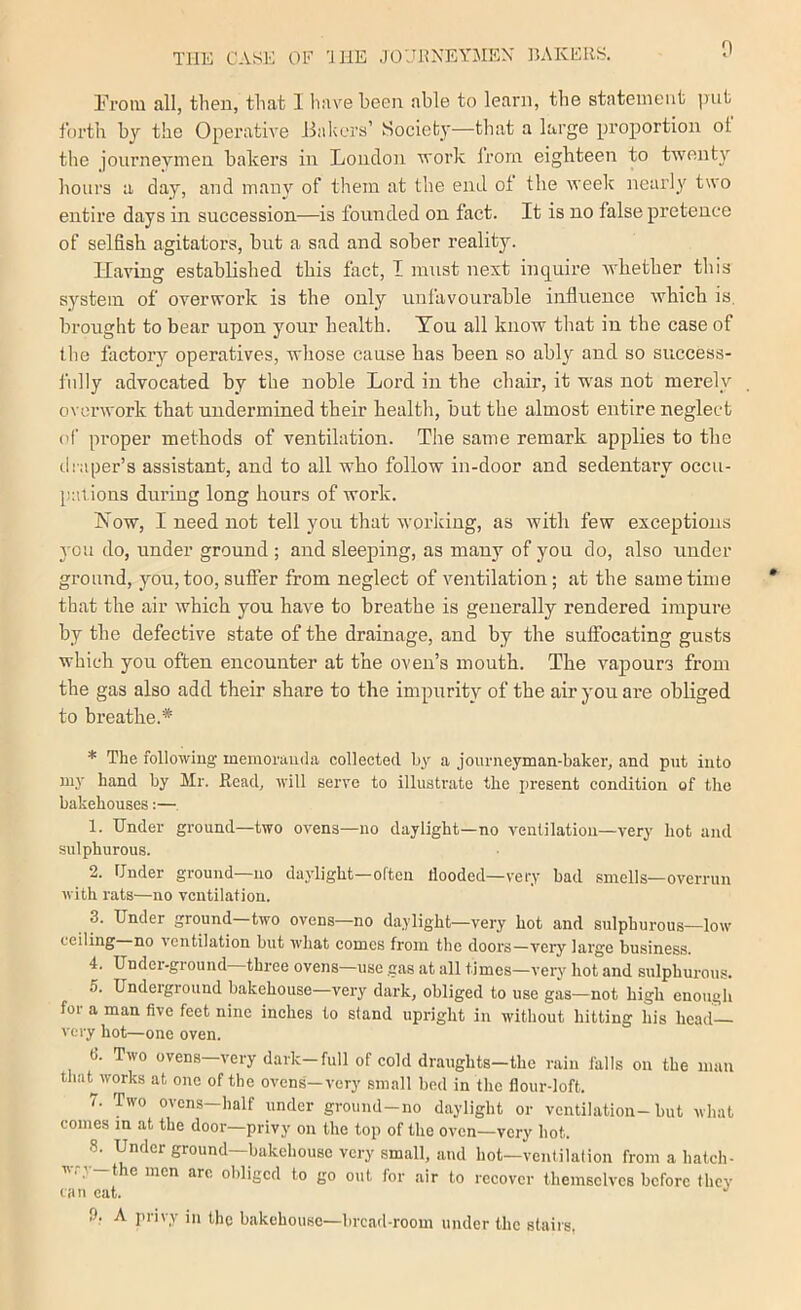 Prom all, then, that 1 have been able to learn, tlie statement put forth by the Operative Jhikers’ Society—that a large proportion ot the journeymen bakers in Loncloii work Irorn eighteen to twenty hoiii's a day, and many of them at the end ot the week nearly two entire days in succession—is founded on fact. It is no false pretence of selfish agitators, but a sad and sober reality. Having established this fact, I must next inquire whether this system of overwork is the only unfavourable influence which is. brought to bear upon your health. You all know that in the case of the factory operatives, wliose cause has been so ably and so success- fully advocated by the noble Lord in the chair, it w'as not merely overwork that undermined their health, but the almost entire neglect of proper methods of ventilation. The same remark applies to the cli'aper’s assistant, and to all who follow in-door and sedentary occu- [):Uions during long hours of work. How, I need not tell you that working, as with few exceptions you do, under ground ; and sleeping, as many of you do, also under ground, you, too, sufiier from neglect of ventilation; at the same time that the air which you have to breathe is generally rendered impure by the defective state of the drainage, and by the suffocating gusts which you often encounter at the oven’s mouth. The vaj)ours from the gas also add their share to the impurity of the air you are obliged to breathe.* * The following memorauda collected by a journeyman-baker, and put into my hand by Mr. Read, will serve to illustrate the present condition of the bakehouses:— 1. Under ground—two ovens—no daylight—no A'entilation—very hot and sulphurous. 2. Under ground—no daylight—often flooded—very bad smells—overrun with rats—no ventilation. 3. Under ground—two ovens—no daylight—very hot and sulphurous—low ceiling no ventilation but what comes from the doors—veiy large business. 4. Undei-ground three ovens—use .gas at all times—very hot and sulphurous. 5. Underground bakehouse—very dark, obliged to use gas—not high enough for a man five feet nine inches to stand upright in without hitting his head- very hot—one oven. fi. Two ovens—very dark—full of cold draughts—the rain falls on the man that^works at one of the ovens—very small bed in the flour-loft. 7. Two ovens-half under ground-no daylight or ventilation-but what comes m at the door—privy on the top of the oven—very hot. 8. Under ground—bakehouse very small, and hot—ventilation from a hatch- wry—the men are obliged to go out for air to recover themselves before they can eat. ■' !), A privy in the bakehouse—bread-room under the stairs.