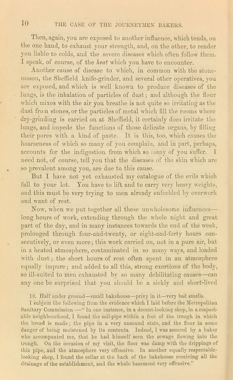 Tlien , again, you are exposed to another influence, which tends, on the one hand, to exhaust your strength, and, on the other, to render you liable to colds, and the severe diseases which often follow them. I speak, of course, of the heat which you have to encounter. Another cause of disease to which, in common with the stonc- nuisou, the Sheffield knife-grinder, and several other operatives, you are exposed, and which is well known to produce diseases of the lungs, is the inhalation of particles of dust; and although the flour which mixes with the air you breathe is not quite so irritating as the dust from stones, or tlie particles of metal which fill the rooms where dry-grinding is carried on at Sheffield, it certainly does irritate tlie lungs, and impede the functions of those delicate organs, by filling their pores with a- kind of paste. It is this, too, which causes the hoarseness of which so many of you complain, and in part, perhaps, accounts for the indigestion from which so many of you suffer. I need not, of course, tell you that the diseases of the skin which are so prevalent among you, are due to this cause. But I have not yet exhausted my catalogue of the evils which fall to your lot. You have to lift and to carry very heavy weights, and this must he very tiwing to men already enfeebled by overwork and want of rest. Now, when we put together all these unwholesome influences— long hours of work, extending through the whole night and great part of the day, and in many instances towards the end of the week, prolonged through four-and-twenty, or eight-and-forty hours con- secutively, or even more; this work carried on, not in a pure air, but in a heated atmosphere, contaminated in so many ways, and loaded Avith dust; the short hours of rest often spent in an atmosphere equally impure; and added to all this, strong exertions of the hodj', so ill-suited to men exhausted by so many debilitating causes—can any one he surprised that you should he a sickly and short-lived 10. Half under ground—small bakehouse—privy in it—very bad smells. 1 subjoin the following from the evidence Avhich I laid before the Metropolitan Sanitary Commission :—“ In one instance, in a decent-looking shop, in a respect- able neighbourhood, I found the soil-pipe Avithin a foot of the trough in Avhich the bread is made; the pipe in a very unsound state, and the flour in some danger of being moistened by its contents. Indeed, I Avas assured by a baker Avho accompanied me, that he had himself seen the scAA-age floAving into the trough. On the occasion of my A'isit, the floor Avas damp Avith the drippings of this pipe, and the atmosphere very oftcnsivc. In another equally respectable- looking shop, I found the cellar at the back of the bakehouse receiving all the drainage of the establishment, and the whole basement very oflcnsive.”