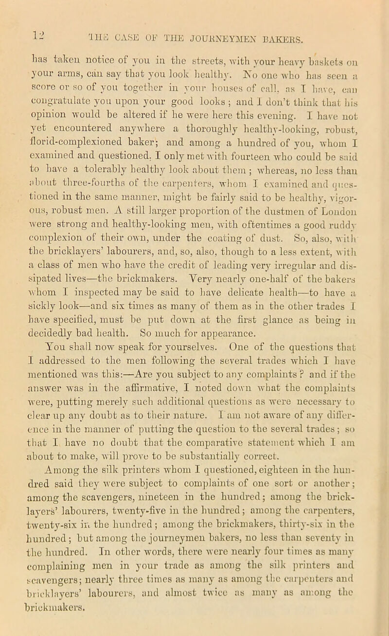 'lllii CASE OF TJIE JOUKNEYMEX BAKIiKS. lias taken notice of you in tlie streets, with your heavy baskets on your arms, can say that you look healthy. Is^o one Avho has seen a score or so of you together in your houses of call, as I have, can congratulate you upon your good looks ; and 1 don’t think that his opinion would be altered if he were here this evening. I have not yet encountered anywhere a thoroughly healthy-lookiug, robust, florid-complexioned baker; and among a hundred of you, whom I examined and questioned. I only met with fourteen who could be said to have a tolerably healthy loolc about tliem ; whereas, no less than about tliree-fourths ot the carjienlers, wliom I examined and ques- tioned in the same manner, might be fairly said to be healthy, vigor- ous, robust men. A still larger proportion of the dustmen of London were strong and healtby-looking men, with oftentimes a good ruddv complexion of their own, under the coating of dust. So, also, with the bricklayers’ labourers, and, so, also, though to a less extent, with a class of men who have the credit of leading very irregular and dis- sipated lives—the brickmakers. Very nearly one-half of the bakers Avhom I inspected may be said to have delicate health—to have a sickly look—and six times as many of them as in the other trades 1 have specified, must be put down at the first glance as being in decidedly bad health. So much for appearance. You shall now speak for yourselves. One of the questions that I addressed to the men following the several trades which I have mentioned was this:—Are you subject to any com,plaints? and if the answer was in the afiirmative, I noted down what the complaints were, putting merely such additional questions as were necessary to dear up any doubt as to their nature. I am not awai’e of any difl’er- ence in the manner of putting the question to the several trades; s(j that I have no doubt that the comparative statement which I am about to make, will prove to be substantiallj^ correct. Among the silk printers whom I questioned, eighteen in the hun- dred said they were subject to complaints of one sort or another; among the scavengers, nineteen in the hundred; among the brick- layers’ labourers, twenty-five in the hundred; among the carpenters, twenty-six in the hundred ; among the brickmakers, thirty-six in the hundred ; but among the journeymen bakers, no less than seventy in the hundred. In other words, there were nearly four times as many complaining men in your trade as among the silk jn-iuters and scavengers; nearly three times as many as among the carpenters and bricklayers’ labourers, and almost twice as many as au'.oug the brickmakers.