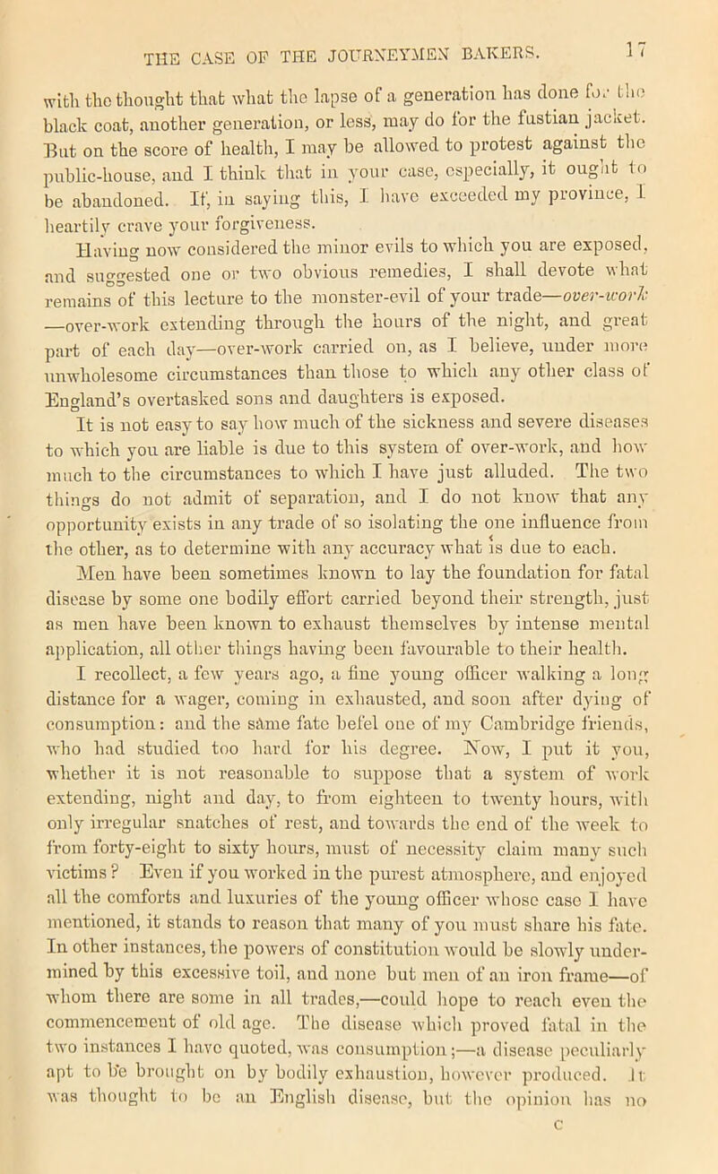 with the thought that what the lapse of a generation has clone hn- the black coat, another generation, or less, may do for the fustian jacket. But on the score of health, I may be allowed to protest against tlic public-house, and I think that in your case, especially, it ougnt to be abandoned. It, in saying this, 1 have exceeded my pioviuce, L lieartily crave your forgiveness. Having now considered the minor evils to which you are exposed, and suggested one or two obvious remedies, I shall devote what remains of this lecture to the monster-evil of your trade—over-ivorl. -over-work extending through the hours of the night, and great part of each day—over-work carried on, as I believe, under more unwholesome circumstances than those to which any other class of England’s overtasked sons and daughters is exposed. It is not easy to say how much of the sickness and severe diseases to which you are liable is due to this system of over-work, and liow much to the circumstances to which I have just alluded. The two things do not admit of separation, and I do not know that any opportunity exists in any trade of so isolating the one influence from the other, as to determine with any accuracy what is due to each. Men have been sometimes known to lay the foundation for fatal disease by some one bodily effort carried beyond their strength, just as men have been known to exhaust themselves by intense mental application, all other things havmg been favourable to their health. I recollect, a few years ago, a fine young ofHcer walking a long distance for a wager, coming iu exhausted, and soon after dying of consumption: and the silme fate befel one of my Cambridge friends, who had studied too hard for his degree. Now, I put it you, whether it is not reasonable to suppose that a system of work extending, night and day, to from eighteen to twenty hours, with only irregular snatches of rest, and towards the end of the week to from forty-eight to sixty hours, must of necessity claim many such victims ? Even if you worked in the purest atmosphere, and enjoyed all the comforts and luxuries of the young officer whoso case I have mentioned, it stands to reason that many of you must share his fate. In other instances, the powers of constitution would be slowly under- mined by this excessive toil, and none but men of an iron frame—of whom there are some in all trades,—could hope to reach even the commencement of f)ld ago. The disease which proved fatal in the two instances I have quoted, was consumption;—a disease peculiarly apt to b'e brought on by bodily exhaustion, however produced. ,li: was thought to be an English disease, but the opinion has no c