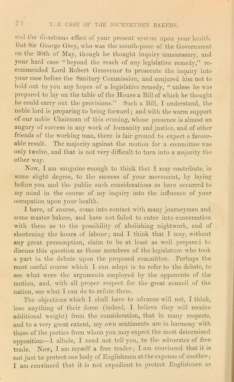 2 ) T;,K case of TiIE .TOniXEYr^FF.X RAKEriS. nnd tlie disastrous eflect of your present system n])on your Iiealtli. Jiut Sir George Grey, Avlio was the mouth-piece of the Government on the 30th of May, though he thought inquiry unnecessary, and your hard case “beyond the reach of any legislative remedy,” re- commended Lord Eobert Grosveuor to prosecute tlie inquiry into your case before the Sanitary Commission, and conjured him not to hold out to you any hopes of a legislative remedy, “ unless be Avas prepared to lay on the table of the House a Bill of Avhich he thought he could carry out the proA'isions.” Such a Bill, I understand, tlie noble lord is preparing to bring forward; and with the warm support of our noble Chairman of this evening, whose presence is almost an augury of success in any work of humanity and justice, and of other friends of the working man, there is fair ground to expect a favour- able result. The ma;]ority against the motion for a committee was only twelve, and that is not very difficult to turn into a majority the other way. Now, I am sanguine enough to think that I may contribute, in some slight degree, to the success of your movement, by laying before you and the public such considerations as have occurred to my mind in the course of my inquiry into the influence of your occiipation upon your health. I have, of course, come into contact Avith many joui’ueymen and some master bakers, and have not failed to enter into conversation with them as to the possibility of abolishing nightwoi’k, and of shortening the hours of labour; and I think that I may, without any great presumption, claim to be at least as well prepared to discuss this question as those members of the legislature Avho took a part in the debate upon the proposed committee. Perhaps the most useful course Avhich I can adopt is to refer to the debate, to see what were the arguments employed by the opponents of the motion, and, Avith all proper respect for the great council of the nation, see Avhat I can do to refute them. The objections which I shall have to advance AA'ill not, I think, lose anything of their force (indeed, I believe they Avill receive additional Aveight) irom the consideration, that in many respects, and to a very great extent, my oAvn sentiments are in harmony Avith thpse of the parties from aa-Iioiu you may expect the most determined opposition—I allude, I need not tell you, to the advocates of free trade. Now, I am myself a free trader; I am convinced that it is not just to protect one body of Englishmen at the expense of another; I am convinced that it is not expedient to protect Englishmen as