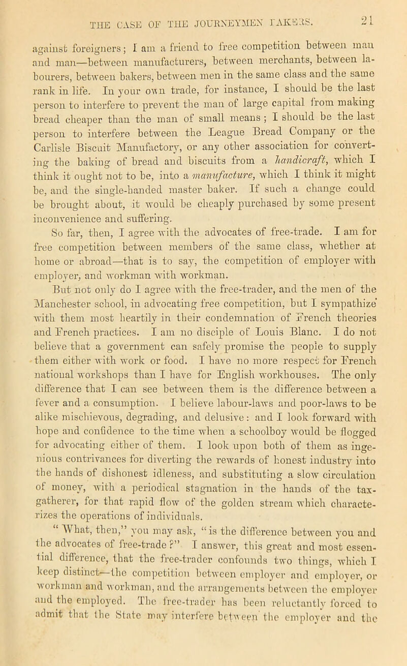 iigaiusb foreigners; I am a friend to I'ree competition between man and mail—between manufacturers, between merchants, between la- bourers, between bakers, between men in the same class and the same rank in life. In your oun trade, for instance, I should be the last person to interfere to prevent the man of large capital iroin making bread cheaper than the man of small means ; I should be the last person to interfere between the Xieague Bread Company or the Carlisle Biscuit Manufactory, or any other association for convert- ing the baking of bread and biscuits from a handicraft, which I think it ought not to be, into a manufacture, which I think it might be, and the single-handed master baker. If such a change could be brought about, it would be cheaply purchased by some present inconvenience and suffering. »So far, then, I agree with the advocates of free-trade. I am for free competition between members of the same class, whether at home or abroad—that is to say, the competition of employer with employer, and Avorkman Avith Avorkmau. But not only do I agree with the free-trader, and the men of the Manchester school, in advocating free competition, but I sympathize Avith them most heartily in their condemnation of French theories and French practices. I am no disciple of Louis Blanc. I do not believe that a government can safely promise the people to supply them either with work or food. I have no more respect for French national workshops than I have for English workhouses. Tbe only difference that I can see between them is the diffei’ence between a fcA-er and a consumption. I believe labour-laws and poor-laAvs to be alike mischievous, degrading, and delusive: and I look forward with hope and confldence to the time when a schoolboy would be flogged for advocating either of them. I look upon both of them as inge- nious contrivances for diverting the reAvards of honest industry into the hands of dishonest idleness, and substituting a sIoav circulation ot money, Avith a periodical stagnation in the hands of tbe tax- gatherer, for that rapid flow of the golden stream which characte- rizes the operations of individuals. What, then,” you may ask, “is the diflereuce between you and the advocates of free-trade ?” I answer, this great and most essen- tial difference, that the free-trader confounds two things, Avhich I keep distinct' the competition betAveen employer and emplover, or AAOikman and AAorkman, and the arrangements betAA'eeu the employer and the employed. The Iree-trader has been reluctantly forced to admit that the illate may interlere belAveen the employer and the