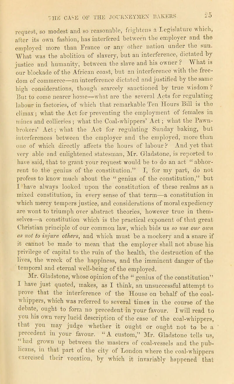 rcqiiesb, so modest and so reasonable, friglitens a Legislatuie which, alter its own fashion, has interfered between the employer and the employed more than Trance or any other nation under the sun. What was the abolition of slavery, but an interierence, dictated by justice and humanity, between the slave and his owner ? What is our blockade of the African coast, but an interference witli the free- dom of commerce—an interference dictated and justified by the same high considerations, though scarcely sanctioned by true wisdom ? But to come nearer liome—wliat are the several Acts for regulating labour in factories, of which tliat remarkable Ten Hours Bill is the climax; what the Act for preventing the employment of females in mines and collieries ; what the Coal-whippers’ Act; what the Pawn- brokers’ Act; wdiat the Act for regulating Sunday baking, but interferences between the employer and the employed, more than one of which directly aflects the hours of labour? And yet that very able and enlightened statesman, Mr. Grladstone, is reported to have said, that to grant your request would be to do an act “ abhor- rent to the genius of the constitution.” I, for my part, do not profess to know much about the “genius of the constitution,” but I have always looked upon the constitution of these realms as a mixed constitution, in every sense of that term—a constitution in which mercy tempers justice, and considerations of moral expediency are wont to triumph over abstract theories, however true in them- selves—a constitution wTich is the practical exponent of that great Christian principle of our common law, w’hich bids us so use our own as not to injure others, and which must be a mockery and a snare if it cannot be made to mean that the employer shall not abuse his privilege of capital to the ruin of the health, the destruction of the lives, the wreck of the happiness, and the imminent danger of the temporal and eternal w'ell-being of the employed. Mr. Gladstone, whose opinion of the “ genius of the constitution” I have just quoted, makes, as I think, an unsuccessful attempt to prove that the interference of the House on behalf of the coal- whippers, which was referred to several times in the course of the debate, ought to form no precedent in your favour. I will read to you his own very lucid description of the case of the coal-whippers, that you may judge whether it ought or ought not to be a precedent in your favour. “A custom,” Mr. Gladstone tells ns, had grown up between the masters of coal-vessels and the pub- licans, in that part ot the city of London where the coal-whip]mrs exercised their vocation, by which it invariably happened that