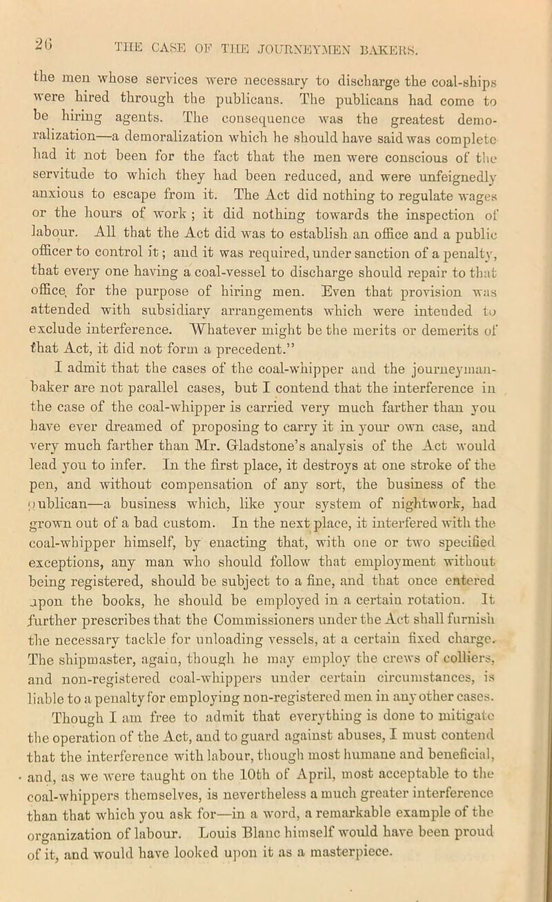 2(3 the men whose services were necessary to discharge the coal-ships were hired through the publicans. The publicans had come to be hiring agents. The consequence was the greatest demo- I’alization—a demoralization which he should have said was complete liad it not been for the fact that the men were conscious of the servitude to which they had been reduced, and were unfeignedly anxious to escape from it. The Act did nothing to regulate wages or the hours of work ; it did nothing towards the inspection of labour. All that the Act did was to establish an office and a public officer to control it; and it was required, under sanction of a penaltv, that every one having a coal-vessel to discharge should repair to that office for the purpose of hiring men. Even that provision was attended with subsidiary arrangements which were intended to exclude interference. Whatever might be the merits or demerits of that Act, it did not form a precedent.” I admit that the cases of the coal-w'hipper and the journeyman- baker are not parallel cases, but I contend that the interference in the case of the coal-whipper is carried very much farther than you have ever dreamed of proposing to carry it in your own case, and very much farther than Mr. Grladstone’s analysis of the Act would lead you to infer. In the first place, it destroys at one stroke of the pen, and without compensation of any sort, the business of the oublican—a business wdiich, like your system of nightwork, had grown out of a bad custom. In the next place, it interfered with the coal-whipper himself, by enacting that, with one or two specified exceptions, any man who should follow that employment without being registered, should be subject to a fine, and that once entered upon the books, he should be employed in a certain rotation. It further prescribes that the Commissioners under the Act shall furnish the necessary tackle for unloading vessels, at a certain fixed charge. The shipmaster, again, though he may employ the crews of colliers, and non-registered coal-whippers under certain circumstances, is liable to a penalty for employing non-registered men in any other cases. Though I am free to admit that everything is done to mitigate the operation of the Act, and to guard against abuses, I must contend that the interference with labour, though most humane and beneficial, and, as we were taught on the 10th of April, most acceptable to the coal-whippers themselves, is nevertheless a much greater interference than that which you ask for—in a word, a remarkable example of the ort^anization of labour. Louis Blanc himself wmuld have been proud O , of it, and would have looked ujmn it as a masterpiece.