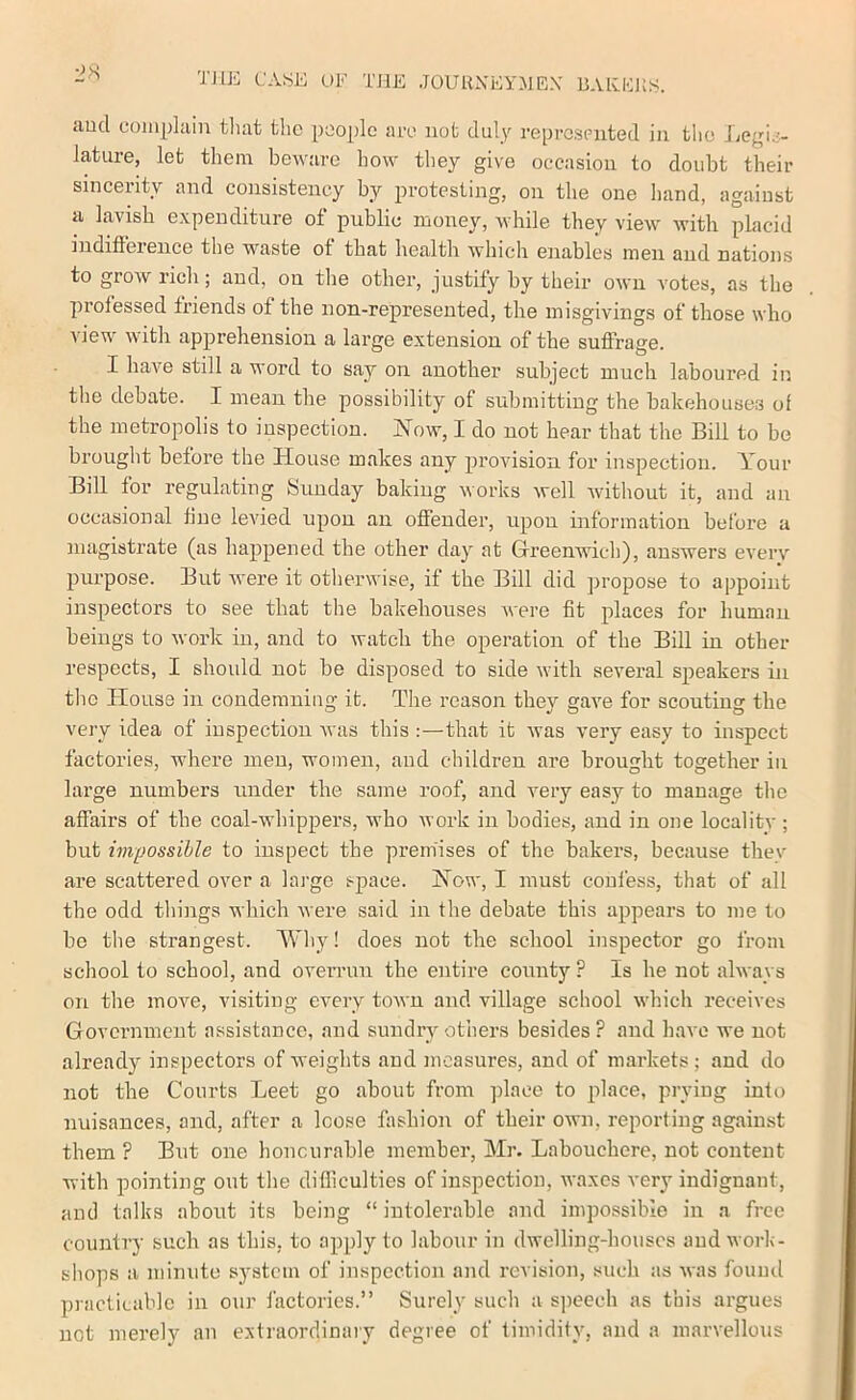 l'ase of the jouuxeymex baei-:]{s. aud complain that the people ace not duly represented in the Legis- lature, let them beware how they give occasion to doubt their sincerity and consistency by protesting, on the one hand, against a lavish expenditure ot public money, while they view' with placid iudiftereuce the w^aste of that health whicli enables men aud nations to grow rich; aud, on the other, justify by their own votes, as the professed friends ot the non-represented, the misgivings of those who view' w'ith apprehension a large extension of the suffrage. I have still a word to say on another subject much laboured in the debate. I mean the possibility of submitting the bakehouses of the metropolis to inspection. Now, I do not hear that the Bill to be brought before the House makes any provision for inspection. Your Bill for regulating Sunday baking works well wdthout it, and an occasional tine levied upon an offender, upon information before a magistrate (as happened the other day at Greenwich), answers eveiy purpose. But were it otherwise, if the Bill did propose to appoint inspectors to see that the bakehouses were fit places for human beings to work in, and to watch the operation of the Bill in other respects, I should not be disposed to side wdth several speakers in the House in condemning it. The reason thev gave for scouting the very idea of inspection ivas this :—that it was very easy to inspect factories, wdiere men, women, and children are brought together in large numbers under the same roof, and very easy to manage the affairs of the coal-whippers, who work in bodies, and in one localitv; but impossible to inspect the premises of the bakers, because thev are scattered over a laj-gc space. Now, I must confess, that of all the odd things which were said in the debate this appears to me to be the strangest. Why! does not the school inspector go from school to school, and oveiTun the entire county ? Is he not always on the move, visiting every town and village school which receives Government assistance, and sundry others besides ? and have we not already inspectors of weights and measures, aud of markets; aud do not the Courts Leet go about from place to place, prying into nuisances, and, after a loose fashion of their own, reporting against them ? But one honourable member, Mr. Labouchere, not content with pointing out the difficulties of inspection, waxes very indignant, and talks about its being “ intolerable and impossible in a free country such as this, to apply to labour in dwelling-houses aud worh- shops a minute system of inspection and revision, such as was found pracliLablc in our factories.” Surely such a speech as this argues not merely an extraordinary degree of timidity, and a marvellous