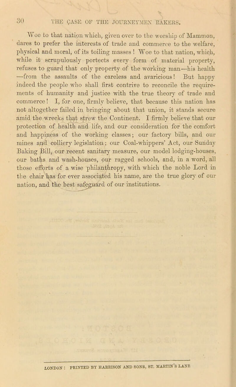 ao AVoe to that nation, which, given over to tlie worsliip of Mamtnoii, (lares to prefer the interests of trade and commer(;e to the welfare, physical and moral, of its toiling masses ! Woe to that nation, which, while it scrupulously portects every form of material property, refuses to guard that only property of the working man—his health —from the assaults of the careless and avaricious! But happy indeed the people who shall first contrive to reconcile the require- ments of humanity and justice with the true theory of trade and commerce! I, for one, firmly believe, that because this nation has not altogether failed in bringing about that union, it stands secure amid the wrecks that strew the Continent. I firmly believe that our protection of health and life, and our consideration for the comfort and happiness of the working classes; our factory bills, and our mines and colliery legislation; our Coal-whippers’ Act, our Sunday Baking BiU, our recent sanitary measure, our model lodging-houses, our baths and wash-houses, our ragged schools, and, in a word, all those efforts of a wise philanthropy, with which the noble Lord in the chair has for ever associated his name, are the true glory of our nation, and the best safeguard of our institutions. LONDON : PRINTED BY HARRISON AND SONS, ST. MARTIN’S LANE