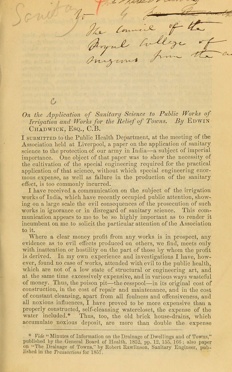 7 }i;^tT~ iiijpi^ Ji^ 6 Oh the Application of Sanitary Science to Public Works of Irrigation and Works for the Relief of Towns. By Edwin Chadwick, Esq., C.B. I SUBMITTED to the Public Health Department, at the meeting of the Association held at Liverpool, a paper on the application of sanitaiy science to the protection of our army in India—a subject of imperial importance. One object of that paper was to show the necessity of the cultivation of the special engineering required for the practical application of that science, without which special engineering enor- mous expense, as well as failure in the production of the sanitary etfect, is too commonly incurred. I have received a communication on the subject of the irrigation works of India, which have recently occupied public attention, show- ing on a large scale the evil consequences of the prosecution of such works in ignorance or in disregard of sanitary science. This com- munication appears to me to be so highly important as to render it incumbent on me to solicit the particular attention of the Association to it. Where a clear money profit from any woi’ks is in prospect, any evidence as to evil effects produced on others, we find, meets only with inattention or hostility on the part of those by whom the profit is derived. In my own experience and investigations I have, how- ever, found no case of works, attended with evil to the public health, which are not of a low state of structural or engineering art, and at the same time excessively expensive, and in various ways wasteful of money. Thus, the poison pit—the cesspool—in its original cost of construction, in the cost of repair and maintenance, and in the cost of constant cleansing, apart from all foulness and offensiveness, and all noxious influences, I have proved to bo more expensive than a properly constructed, self-cleansing watorcloset, the expense of the water included.* Thus, too, the old brick house-drains, which accumulate noxious deposit, are more than double the expense * Vide “Minutes of Information on the Drainage of Dwellings and of Towns,” published by the General Board of Health, 1852, pp. 12, 155, lOG; also jtaper on “The Drainage of Towns, by Robert Rawlinson, Sanitary Engineer, ])ub- lished in the Transactions for 1857.